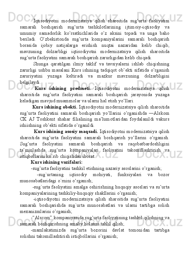   Iqtisodiyotni   modernizatsiya   qilish   sharoitida   sug‘urta   faoliyatini
samarali   boshqarish   sug‘urta   tashkilotlarining   ijtimoiy-iqtisodiy   va
umumiy   samadorlik   ko‘rsatkichlarida   o‘z   aksini   topadi   va   unga   baho
beriladi.   O‘zbekistonda   sug‘urta   kompaniyalarini   samarali   boshqarish
borasida   ijobiy   natijalarga   erishish   nuqtai   nazaridan   kelib   chiqib,
mavzuning   dolzarbligi   iqtisodiyotni   modernizatsiya   qilish   sharoitida
sug‘urta faoliyatini samarali boshqarish zarurligidan kelib chiqadi.
  Shunga   qaratilgan   ilmiy   taklif   va   tavsiyalarni   ishlab   chiqishning
zarurligi  ushbu masalani  Kurs ishining  tadqiqot  ob‘ekti  sifatida  o‘rganish
zaruriyatini   yuzaga   keltiradi   va   mazkur   mavzuning   dolzarbligini
belgilaydi.
  Kurs   ishining   predmeti.   Iqtisodiyotni   modernizatsiya   qilish
sharoitida   sug‘urta   faoliyatini   samarali   boshqarish   jarayonida   yuzaga
keladigan mavjud muammolar va ularni hal etish yo‘llari.
  Kurs ishining obekti.  Iqtisodiyotni modernizatsiya qilish sharoitida
sug‘urta   faoliyatini   samarali   boshqarish   yo‘llarini   o‘rganishda   ―Alskom
CK   AJ   Toshkent   shahar   filialining   ma‘lumotlaridan   foydalanildi   vakurs
ishiishning ob‘ekti sifatida o‘rganildi.
    Kurs ishining asosiy maqsadi.   Iqtisodiyotni modernizatsiya qilish
sharoitida   sug‘urta   faoliyatini   samarali   boshqarish   yo‘llarini   o‘rganish.
Sug‘urta   faoliyatini   samarali   boshqarish   va   raqobatbardoshligini
ta‘minlashda   sug‘urta   kompaniyalari   faoliyatini   takomillashtirish   va
istiqbollarini ko‘rib chiqishdan iborat. 
Kurs ishining vazifalari: 
-sug‘urta faoliyatini tashkil etishning nazariy asoslarini o‘rganish;
  -sug`urtaning   iqtisodiy   mohiyati,   funksiyalari   va   bozor
munosabatlaridagi o`rnini o‘rganish;
 -sug`urta faoliyatini amalga oshirishning huquqiy asoslari va su‘urta
kompaniyalarining tashkiliy-huquqiy shakllarini o‘rganish;
  -iqtisodiyotni   modernizatsiya   qilish   sharoitida   sug‘urta   faoliyatini
samarali   boshqarishda   sug`urta   munosabatlari   va   ularni   tartibga   solish
mexanizmlarini o‘rganish;
-“Alscom” kompaniyasida sug‘urta faoliyatining tashkil qilishning va
samarali boshqarishning amaliy holatini tahlil qilish; 
-mamlakatimizda   sug‘urta   bozorini   davlat   tomonidan   tartibga
solishni takomillashtirish istiqbollarini o‘rganish; 
