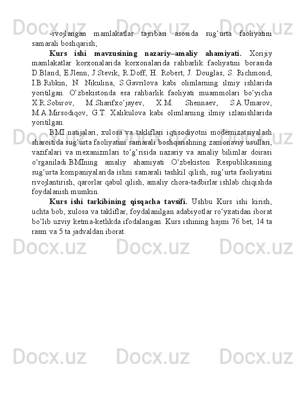 -rvojlangan   mamlakatlar   tajribasi   asosida   sug‘urta   faoliyatini
samarali boshqarish;
Kurs   ishi   mavzusining   nazariy–amaliy   ahamiyati.   Xorijiy
mamlakatlar   korxonalarida   korxonalarida   rahbarlik   faoliyatini   borasida
D.Bland,   E.Jlenn,   J.Stevik,   R.Doff,   H.   Robert,   J.   Douglas,   S.   Richmond,
I.B.Ribkin,   N.   Nikulina,   S.Gavrilova   kabi   olimlarning   ilmiy   ishlarida
yoritilgan.   O‘zbekistonda   esa   rahbarlik   faoliyati   muammolari   bo‘yicha
X.R.Sobirov,   M.Sharifxo‘jayev,   X.M.   Shennaev,   S.A.Umarov,
M.A.Mirsodiqov,   G.T.   Xalikulova   kabi   olimlarning   ilmiy   izlanishlarida
yoritilgan.
BMI   natijalari,   xulosa   va   takliflari   iqtisodiyotni   modernizatsiyalash
sharoitida sug‘urta faoliyatini samarali boshqarishning zamonaviy usullari,
vazifalari   va   mexanizmlari   to‘g‘risida   nazariy   va   amaliy   bilimlar   doirasi
o‘rganiladi.BMIning   amaliy   ahamiyati   O‘zbekiston   Respublikasining
sug‘urta kompaniyalarida ishni samarali tashkil qilish, sug‘urta faoliyatini
rivojlantirish, qarorlar qabul qilish, amaliy chora-tadbirlar ishlab chiqishda
foydalanish mumkin.
Kurs   ishi   tarkibining   qisqacha   tavsifi.   Ushbu   Kurs   ishi   kirish,
uchta bob, xulosa va takliflar, foydalanilgan adabiyotlar ro‘yxatidan iborat
bo‘lib uzviy ketma-ketlikda ifodalangan. Kurs ishining hajmi 76 bet, 14 ta
rasm va 5 ta jadvaldan iborat. 