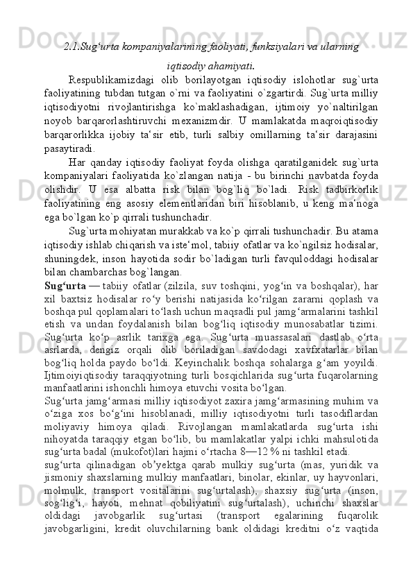 2.1.Sug urta kompaniyalarining faoliyati, funksiyalari va ularningʻ
iqtisodiy ahamiyati.
Respublikamizdagi   olib   borilayotgan   iqtisodiy   islohotlar   sug`urta
faoliyatining tubdan tutgan o`rni va faoliyatini o`zgartirdi. Sug`urta milliy
iqtisodiyotni   rivojlantirishga   ko`maklashadigan,   ijtimoiy   yo`naltirilgan
noyob   barqarorlashtiruvchi   mexanizmdir.   U   mamlakatda   maqroiqtisodiy
barqarorlikka   ijobiy   ta‘sir   etib,   turli   salbiy   omillarning   ta‘sir   darajasini
pasaytiradi.
Har   qanday   iqtisodiy   faoliyat   foyda   olishga   qaratilganidek   sug`urta
kompaniyalari   faoliyatida   ko`zlangan   natija   -   bu   birinchi   navbatda   foyda
olishdir.   U   esa   albatta   risk   bilan   bog`liq   bo`ladi.   Risk   tadbirkorlik
faoliyatining   eng   asosiy   elementlaridan   biri   hisoblanib,   u   keng   ma‘noga
ega bo`lgan ko`p qirrali tushunchadir.
Sug`urta mohiyatan murakkab va ko`p qirrali tushunchadir. Bu atama
iqtisodiy ishlab chiqarish va iste‘mol, tabiiy ofatlar va ko`ngilsiz hodisalar,
shuningdek,   inson   hayotida   sodir   bo`ladigan   turli   favquloddagi   hodisalar
bilan chambarchas bog`langan.
Sug urta	
ʻ   —   tabiiy   ofatlar   (zilzila,   suv   toshqini,   yog in   va   boshqalar),   har	ʻ
xil   baxtsiz   hodisalar   ro y   berishi   natijasida   ko rilgan   zararni   qoplash   va	
ʻ ʻ
boshqa pul qoplamalari to lash uchun maqsadli pul jamg armalarini tashkil	
ʻ ʻ
etish   va   undan   foydalanish   bilan   bog liq   iqtisodiy   munosabatlar   tizimi.	
ʻ
Sug urta   ko p   asrlik   tarixga   ega.   Sug urta   muassasalari   dastlab   o rta	
ʻ ʻ ʻ ʻ
asrlarda,   dengiz   orqali   olib   boriladigan   savdodagi   xavfxatarlar   bilan
bog liq   holda   paydo   bo ldi.   Keyinchalik   boshqa   sohalarga   g am   yoyildi.
ʻ ʻ ʻ
Ijtimoiyiqtisodiy   taraqqiyotning   turli   bosqichlarida   sug urta   fuqarolarning	
ʻ
manfaatlarini ishonchli himoya etuvchi vosita bo lgan.	
ʻ
Sug urta jamg armasi milliy iqtisodiyot zaxira jamg armasining muhim va	
ʻ ʻ ʻ
o ziga   xos   bo g ini   hisoblanadi,   milliy   iqtisodiyotni   turli   tasodiflardan	
ʻ ʻ ʻ
moliyaviy   himoya   qiladi.   Rivojlangan   mamlakatlarda   sug urta   ishi	
ʻ
nihoyatda   taraqqiy   etgan   bo lib,   bu   mamlakatlar   yalpi   ichki   mahsulotida	
ʻ
sug urta badal (mukofot)lari hajmi o rtacha 8—12	
ʻ ʻ   % ni tashkil etadi.
sug urta   qilinadigan   ob yektga   qarab   mulkiy   sug urta   (mas,   yuridik   va
ʻ ʼ ʻ
jismoniy shaxslarning mulkiy manfaatlari, binolar, ekinlar, uy hayvonlari,
molmulk,   transport   vositalarini   sug urtalash),   shaxsiy   sug urta   (inson,	
ʻ ʻ
sog lig i,   hayoti,   mehnat   qobiliyatini   sug urtalash),   uchinchi   shaxslar	
ʻ ʻ ʻ
oldidagi   javobgarlik   sug urtasi   (transport   egalarining   fuqarolik	
ʻ
javobgarligini,   kredit   oluvchilarning   bank   oldidagi   kreditni   o z   vaqtida	
ʻ 