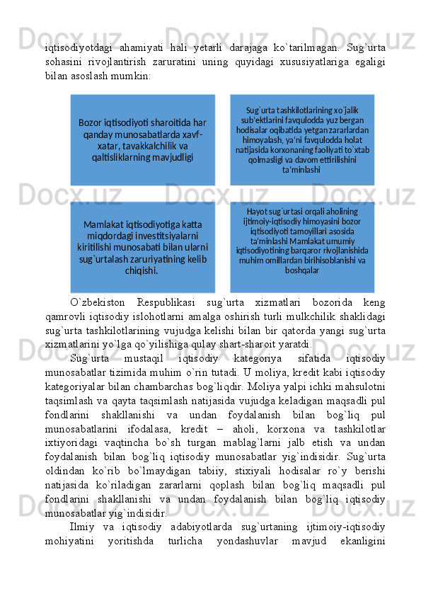 iqtisodiyotdagi   ahamiyati   hali   yetarli   darajaga   ko`tarilmagan.   Sug`urta
sohasini   rivojlantirish   zaruratini   uning   quyidagi   xususiyatlariga   egaligi
bilan asoslash mumkin:
O`zbekiston   Respublikasi   sug`urta   xizmatlari   bozorida   keng
qamrovli iqtisodiy islohotlarni amalga oshirish turli mulkchilik shaklidagi
sug`urta  tashkilotlarining  vujudga  kelishi  bilan  bir  qatorda yangi  sug`urta
xizmatlarini yo`lga qo`yilishiga qulay shart-sharoit yaratdi.
Sug`urta   mustaqil   iqtisodiy   kategoriya   sifatida   iqtisodiy
munosabatlar tizimida muhim o`rin tutadi. U moliya, kredit kabi iqtisodiy
kategoriyalar bilan chambarchas bog`liqdir. Moliya yalpi ichki mahsulotni
taqsimlash va qayta taqsimlash natijasida vujudga keladigan maqsadli pul
fondlarini   shakllanishi   va   undan   foydalanish   bilan   bog`liq   pul
munosabatlarini   ifodalasa,   kredit   –   aholi,   korxona   va   tashkilotlar
ixtiyoridagi   vaqtincha   bo`sh   turgan   mablag`larni   jalb   etish   va   undan
foydalanish   bilan   bog`liq   iqtisodiy   munosabatlar   yig`indisidir.   Sug`urta
oldindan   ko`rib   bo`lmaydigan   tabiiy,   stixiyali   hodisalar   ro`y   berishi
natijasida   ko`riladigan   zararlarni   qoplash   bilan   bog`liq   maqsadli   pul
fondlarini   shakllanishi   va   undan   foydalanish   bilan   bog`liq   iqtisodiy
munosabatlar yig`indisidir. 
Ilmiy   va   iqtisodiy   adabiyotlarda   sug`urtaning   ijtimoiy-iqtisodiy
mohiyatini   yoritishda   turlicha   yondashuvlar   mavjud   ekanliginiBozor iqtisodiyoti sharoitida har 
qanday munosabatlarda xavf-	
xatar, tavakkalchilik va 
qaltisliklarning mavjudligi	
Sug`urta tashkilotlarining xo`jalik 
sub‘ektlarini favqulodda yuz bergan 
hodisalar oqibatida yetgan zararlardan 
himoyalash, ya‘ni favqulodda holat 
natijasida korxonaning faoliyati to`xtab 	
qolmasligi va davom ettirilishini 	
ta‘minlashi 	
Mamlakat iqtisodiyotiga katta 
miqdordagi investitsiyalarni 	
kiritilishi munosabati bilan ularni 
sug`urtalash zaruriyatining kelib 	
chiqishi. 	
Hayot sug`urtasi orqali aholining 
ijtimoiy-iqtisodiy himoyasini bozor 
iqtisodiyoti tamoyillari asosida 
ta‘minlashi Mamlakat umumiy 	
iqtisodiyotining barqaror rivojlanishida 
muhim omillardan birihisoblanishi va 	
boshqalar 