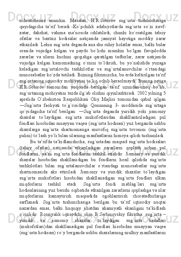 uchratishimiz   mumkin.   Masalan,   H.R.Sobirov   sug`urta   tushunchasiga
quyidagicha   ta‘rif   beradi:-Ko`pchilik   adabiyotlarda   sug`urta   so`zi   xavf-
xatar,   dahshat,   vahima   ma‘nosida   ishlatiladi,   chunki   ko`rsatilgan   tabiiy
ofatlar   va   baxtsiz   hodisalar   natijasida   jamiyat   hayotiga   moddiy   zarar
etkaziladi. Lekin sug`urta deganda ana shu ruhiy holatlar emas, balki bular
orasida   vujudga   kelgan   va   paydo   bo`lishi   mumkin   bo`lgan   favqulodda
zararlar   va   ularni   kuchini   qirqishga   qaratilgan   tadbirlar,   zarar   natijasida
vujudga   kelgan   kamomadning   o`rnini   to`ldirish,   bu   yo`nalishda   yuzaga
keladigan   sug`urtalovchi   tashkilotlar   va   sug`urtalanuvchilar   o`rtasidagi
munosabatlar ko`zda tutiladi. Bizning fikrimizcha, bu erda keltirilgan ta‘rif
sug`urtaning iqtisodiy mohiyatini to`liq ochib beraolmaydi. Buning ustiga
H.R.Sobirov   tomonidan   yuqorida   berilgan   ta‘rif   uzundan-uzoq   bo`lib,
sug`urtaning mohiyatini tezda ilg`ab olishni qiyinlashtiradi. 2002 yilning 5
aprelida   O`zbekiston   Respublikasi   Oliy   Majlisi   tomonidan   qabul   qilgan
―Sug`urta   faoliyati   to`g`risida gi   Qonunning   3-   moddasida   sug`urtaga‖
qo`yidagicha   ta‘rif   berilgan:   ―Sug`urta   deganda   yuridik   yoki   jismoniy
shaxslar   to`laydigan   sug`urta   mukofotlaridan   shakllantiriladigan   pul
fondlari hisobidan muayyan vaqea (sug`urta hodisasi) yuz berganda ushbu
shaxslarga   sug`urta   shartnomasiga   muvofiq   sug`urta   tovonini   (sug`urta
pulini) to`lash yo`li bilan ularning manfaatlarini himoya qilish tushuniladi.
Bu   ta‘rifda   ta‘kidlanishicha,   sug`urtadan   maqsad   sug`urta   hodisalari
(tabiiy   ofatlar)   natijasida   etkaziladigan   zararlarni   qoplash   uchun   pul
fondlarini,   ya‘ni   sug`urta   fondlarini   tashkil   etishdir.   Jismoniy   va   yuridik
shaxslar   hisobidan   shakllanidigan   bu   fondlarni   hosil   qilishda   sug`urta
tashkilotlari   bilan   sug`urtalanuvchilar   o`rtasidagi   munosabatlar   sug`urta
shartnomasida   aks   ettiriladi.   Jismoniy   va   yuridik   shaxslar   to`laydigan
sug`urta   mukofotlari   hisobidan   shakllanadigan   sug`urta   fondlari   ulkan
miqdorlarni   tashkil   etadi.   Sug`urta   fondi   mablag`lari   sug`urta
hodisalarining yuz berishi oqibatida etkazilgan zararlarni qoplashga va ular
miqdorlarini   kamaytirish   maqsadida   ogohlantirish   choratadbirlariga
sarflanadi.   Sug`urta   tushunchasiga   berilgan   bu   ta‘rif   iqtisodiy   nuqtai
nazardan   emas,   balki   huquqiy   jihatdan   ahamiyatli   ekanligini   ta‘kidlash
o`rinlidir.   Rossiyalik   iqtisodchi   olim   B.Serbinovskiy   fikricha:   sug`urta   –
yuridik   va   jismoniy   shaxslar   to`laydigan   sug`urta   badallari
(mukofotlari)dan   shakllanadigan   pul   fondlari   hisobidan   muayyan   vaqea
(sug`urta hodisasi) ro`y berganda ushbu shaxslarning mulkiy manfaatlarini 