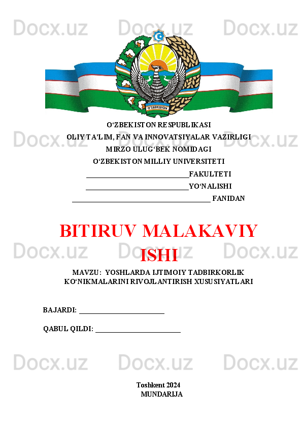 O‘ZBEKISTON RESPUBLIKASI 
OLIY TA’LIM, FAN VA INNOVATSIYALAR VAZIRLIGI
MIRZO ULUG‘BEK NOMIDAGI 
O‘ZBEKISTON MILLIY UNIVERSITETI
_____________________________FAKULTETI
_____________________________YO‘NALISHI
_______________________________________ FANIDAN
BITIRUV MALAKAVIY
ISHI
MAVZU:  YOSHLARDA IJTIMOIY TADBIRKORLIK
KO‘NIKMALARINI RIVOJLANTIRISH XUSUSIYATLARI
BAJARDI: ________________________
QABUL QILDI: ________________________
Toshkent 2024
MUNDARIJA 