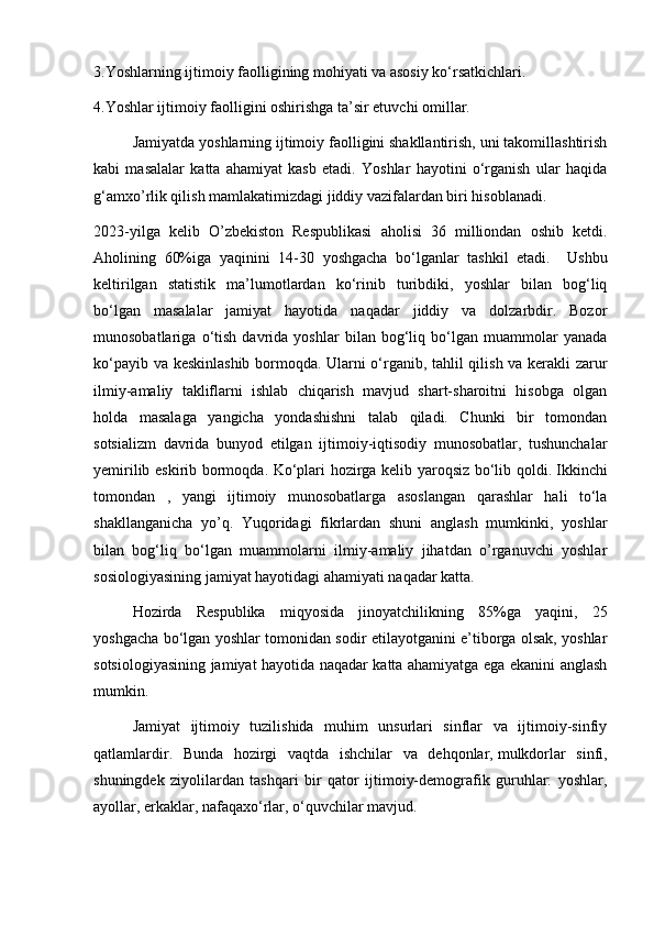 3.Yoshlarning ijtimoiy faolligining mohiyati va asosiy ko‘rsatkichlari.
4.Yoshlar ijtimoiy faolligini oshirishga ta’sir etuvchi omillar.
Jamiyatda yoshlarning ijtimoiy faolligini shakllantirish, uni takomillashtirish
kabi   masalalar   katta   ahamiyat   kasb   etadi.   Yoshlar   hayotini   o‘rganish   ular   haqida
g‘amxo’rlik qilish mamlakatimizdagi jiddiy vazifalardan biri hisoblanadi.
2023-yilga   kelib   O’zbekiston   Respublikasi   aholisi   36   milliondan   oshib   ketdi.
Aholining   60%iga   yaqinini   14-30   yoshgacha   bo‘lganlar   tashkil   etadi.     Ushbu
keltirilgan   statistik   ma’lumotlardan   ko‘rinib   turibdiki,   yoshlar   bilan   bog‘liq
bo‘lgan   masalalar   jamiyat   hayotida   naqadar   jiddiy   va   dolzarbdir.   Bozor
munosobatlariga   o‘tish   davrida   yoshlar   bilan   bog‘liq   bo‘lgan   muammolar   yanada
ko‘payib va keskinlashib bormoqda. Ularni o‘rganib, tahlil qilish va kerakli zarur
ilmiy-amaliy   takliflarni   ishlab   chiqarish   mavjud   shart-sharoitni   hisobga   olgan
holda   masalaga   yangicha   yondashishni   talab   qiladi.   Chunki   bir   tomondan
sotsializm   davrida   bunyod   etilgan   ijtimoiy-iqtisodiy   munosobatlar,   tushunchalar
yemirilib eskirib bormoqda. Ko‘plari hozirga kelib yaroqsiz bo‘lib qoldi.   Ikkinchi
tomondan   ,   yangi   ijtimoiy   munosobatlarga   asoslangan   qarashlar   hali   to‘la
shakllanganicha   yo’q.   Yuqoridagi   fikrlardan   shuni   anglash   mumkinki,   yoshlar
bilan   bog‘liq   bo‘lgan   muammolarni   ilmiy-amaliy   jihatdan   o’rganuvchi   yoshlar
sosiologiyasining jamiyat hayotidagi ahamiyati naqadar katta.
Hozirda   Respublika   miqyosida   jinoyatchilikning   85%ga   yaqini,   25
yoshgacha bo‘lgan yoshlar tomonidan sodir etilayotganini e’tiborga olsak, yoshlar
sotsiologiyasining jamiyat hayotida naqadar katta ahamiyatga ega ekanini anglash
mumkin. 
Jamiyat   ijtimoiy   tuzilishida   muhim   unsurlari   sinflar   va   ijtimoiy-sinfiy
qatlamlardir.   Bunda   hozirgi   vaqtda   ishchilar   va   dehqonlar,   mulkdorlar   sinfi,
shuningdek   ziyolilardan   tashqari   bir   qator   ijtimoiy-demografik   guruhlar:   yoshlar,
ayollar, erkaklar, nafaqaxo‘rlar, o‘quvchilar mavjud. 