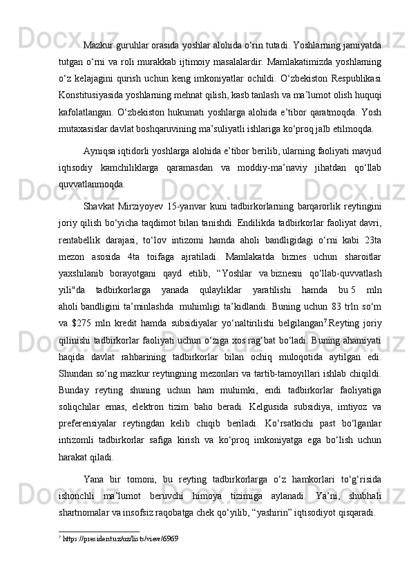 Mazkur guruhlar orasida yoshlar alohida o‘rin tutadi. Yoshlarning jamiyatda
tutgan o‘rni  va roli murakkab ijtimoiy masalalardir. Mamlakatimizda  yoshlarning
o‘z   kelajagini   qurish   uchun   keng   imkoniyatlar   ochildi.   O‘zbekiston   Respublikasi
Konstitusiyasida yoshlarning mehnat qilish, kasb tanlash va ma’lumot olish huquqi
kafolatlangan.  O‘zbekiston  hukumati   yoshlarga alohida  e’tibor   qaratmoqda.  Yosh
mutaxasislar davlat boshqaruvining ma’suliyatli ishlariga ko‘proq jalb etilmoqda.
Ayniqsa iqtidorli yoshlarga alohida e’tibor berilib, ularning faoliyati mavjud
iqtisodiy   kamchiliklarga   qaramasdan   va   moddiy-ma’naviy   jihatdan   qo‘llab
quvvatlanmoqda.
Shavkat   Mirziyoyev   15-yanvar   kuni   tadbirkorlarning   barqarorlik   reytingini
joriy qilish bo‘yicha taqdimot bilan tanishdi. Endilikda tadbirkorlar faoliyat davri,
rentabellik   darajasi,   to‘lov   intizomi   hamda   aholi   bandligidagi   o‘rni   kabi   23ta
mezon   asosida   4ta   toifaga   ajratiladi.   Mamlakatda   biznes   uchun   sharoitlar
yaxshilanib   borayotgani   qayd   etilib,   “Yoshlar   va   biznesni   qo‘llab-quvvatlash
yili"da   tadbirkorlarga   yanada   qulayliklar   yaratilishi   hamda   bu   5   mln
aholi   bandligini   ta’minlashda     muhimligi   ta’kidlandi.   Buning   uchun   83   trln   so‘m
va   $275   mln   kredit   hamda   subsidiyalar   yo‘naltirilishi   belgilangan 7
.Reyting   joriy
qilinishi tadbirkorlar faoliyati uchun o‘ziga xos rag‘bat bo‘ladi. Buning ahamiyati
haqida   davlat   rahbarining   tadbirkorlar   bilan   ochiq   muloqotida   aytilgan   edi.
Shundan so‘ng mazkur reytingning mezonlari va tartib-tamoyillari ishlab chiqildi.
Bunday   reyting   shuning   uchun   ham   muhimki,   endi   tadbirkorlar   faoliyatiga
soliqchilar   emas,   elektron   tizim   baho   beradi.   Kelgusida   subsidiya,   imtiyoz   va
preferensiyalar   reytingdan   kelib   chiqib   beriladi.   Ko‘rsatkichi   past   bo‘lganlar
intizomli   tadbirkorlar   safiga   kirish   va   ko‘proq   imkoniyatga   ega   bo‘lish   uchun
harakat qiladi.
Yana   bir   tomoni,   bu   reyting   tadbirkorlarga   o‘z   hamkorlari   to‘g‘risida
ishonchli   ma’lumot   beruvchi   himoya   tizimiga   aylanadi.   Ya’ni,   shubhali
shartnomalar va insofsiz raqobatga chek qo‘yilib, “yashirin” iqtisodiyot qisqaradi.
7
 https://president.uz/uz/lists/view/6969