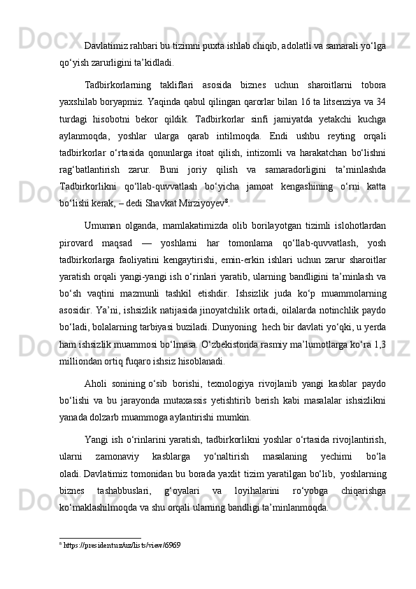 Davlatimiz rahbari bu tizimni puxta ishlab chiqib, adolatli va samarali yo‘lga
qo‘yish zarurligini ta’kidladi.  
Tadbirkorlarning   takliflari   asosida   biznes   uchun   sharoitlarni   tobora
yaxshilab boryapmiz. Yaqinda qabul qilingan qarorlar bilan 16 ta litsenziya va 34
turdagi   hisobotni   bekor   qildik.   Tadbirkorlar   sinfi   jamiyatda   yetakchi   kuchga
aylanmoqda,   yoshlar   ularga   qarab   intilmoqda.   Endi   ushbu   reyting   orqali
tadbirkorlar   o‘rtasida   qonunlarga   itoat   qilish,   intizomli   va   harakatchan   bo‘lishni
rag‘batlantirish   zarur.   Buni   joriy   qilish   va   samaradorligini   ta’minlashda
Tadbirkorlikni   qo‘llab-quvvatlash   bo‘yicha   jamoat   kengashining   o‘rni   katta
bo‘lishi kerak, – dedi Shavkat Mirziyoyev 8
.
Umuman   olganda,   mamlakatimizda   olib   borilayotgan   tizimli   islohotlardan
pirovard   maqsad   —   yoshlarni   har   tomonlama   qo‘llab-quvvatlash,   yosh
tadbirkorlarga   faoliyatini   kengaytirishi,   emin-erkin   ishlari   uchun   zarur   sharoitlar
yaratish orqali yangi-yangi  ish o‘rinlari  yaratib, ularning bandligini ta’minlash va
bo‘sh   vaqtini   mazmunli   tashkil   etishdir.   Ishsizlik   juda   ko‘p   muammolarning
asosidir. Ya’ni, ishsizlik  natijasida   jinoyatchilik ortadi, oilalarda notinchlik paydo
bo‘ladi, bolalarning tarbiyasi buziladi. Dunyoning    hech bir davlati yo‘qki, u yerda
ham   ishsizlik muammosi bo‘lmasa. O‘zbekistonda rasmiy ma’lumotlarga ko‘ra 1,3
milliondan ortiq fuqaro ishsiz hisoblanadi.
Aholi   sonining   o‘sib   borishi,   texnologiya   rivojlanib   yangi   kasblar   paydo
bo‘lishi   va   bu   jarayonda   mutaxassis   yetishtirib   berish   kabi   masalalar   ishsizlikni
yanada dolzarb muammoga aylantirishi mumkin.  
Yangi ish o‘rinlarini yaratish, tadbirkorlikni  yoshlar o‘rtasida  rivojlantirish,
ularni   zamonaviy   kasblarga   yo‘naltirish   masalaning   yechimi   bo‘la
oladi.   Davlatimiz tomonidan bu borada yaxlit tizim yaratilgan bo‘lib,     yoshlarning
biznes   tashabbuslari,   g‘oyalari   va   loyihalarini   ro‘yobga   chiqarishga
ko‘maklashilmoqda va   shu orqali ularning bandligi ta’minlanmoqda.
8
 https://president.uz/uz/lists/view/6969 