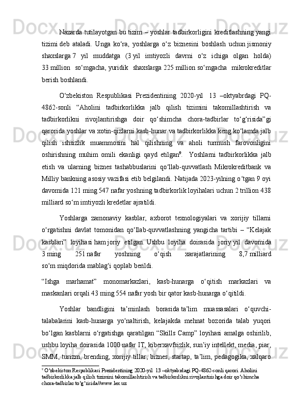 Nazarda tutilayotgan bu tizim – yoshlar tadbirkorligini kreditlashning yangi
tizimi   deb   ataladi.   Unga   ko‘ra,   yoshlarga   o‘z   biznesini   boshlash   uchun   jismoniy
shaxslarga   7   yil   muddatga   (3   yil   imtiyozli   davrni   o‘z   ichiga   olgan   holda)
33   million   so‘mgacha,   yuridik   shaxslarga   225   million   so‘mgacha   mikrokreditlar
berish boshlandi.
O‘zbekiston   Respublikasi   Prezidentining   2020-yil     13   –oktyabrdagi   PQ-
4862-sonli   “Aholini   tadbirkorlikka   jalb   qilish   tizimini   takomillashtirish   va
tadbirkorlikni   rivojlantirishga   doir   qo‘shimcha   chora-tadbirlar   to‘g‘risida”gi
qarorida yoshlar va xotin-qizlarni kasb-hunar va tadbirkorlikka keng ko‘lamda jalb
qilish   ishsizlik   muammosini   hal   qilishning   va   aholi   turmush   farovonligini
oshirishning   muhim   omili   ekanligi   qayd   etilgan 9
.     Yoshlarni   tadbirkorlikka   jalb
etish   va   ularning   biznes   tashabbuslarini   qo llab-quvvatlash   Mikrokreditbank   vaʻ
Milliy bankning asosiy vazifasi etib belgilandi. Natijada 2023-yilning o tgan 9 oyi	
ʻ
davomida 121 ming 547 nafar yoshning tadbirkorlik loyihalari uchun 2 trillion 438
milliard so m imtiyozli kredetlar ajratildi.	
ʻ
Yoshlarga   zamonaviy   kasblar,   axborot   texnologiyalari   va   xorijiy   tillarni
o‘rgatishni   davlat   tomonidan   qo‘llab-quvvatlashning   yangicha   tartibi   –   “Kelajak
kasblari”   loyihasi   ham   joriy   etilgan.   Ushbu   loyiha   doirasida   joriy   yil   davomida
3   ming   251   nafar   yoshning   o‘qish   xarajatlarining   8,7   milliard
so‘m   miqdorida   mablag‘i qoplab berildi.
“Ishga   marhamat”   monomarkazlari,   kasb-hunarga   o‘qitish   markazlari   va
maskanlari orqali 43   ming 554   nafar yosh   bir qator kasb-hunarga o‘qitildi.
Yoshlar   bandligini   ta’minlash   borasida   ta’lim   muassasalari   o‘quvchi-
talabalarini   kasb-hunarga   yo‘naltirish,   kelajakda   mehnat   bozorida   talab   yuqori
bo‘lgan   kasblarni   o‘rgatishga   qaratilgan   “Skills   Camp”   loyihasi   amalga   oshirilib,
ushbu loyiha doirasida 1000   nafar IT, kiberxavfsizlik, sun’iy intellekt, media, piar,
SMM, turizm, brending, xorijiy tillar, biznes, startap, ta’lim, pedagogika, xalqaro
9
 O‘zbekiston Respublikasi Prezidentining 2020-yil    13 –oktyabrdagi PQ-4862-sonli qarori. Aholini 
tadbirkorlikka jalb qilish tizimini takomillashtirish va tadbirkorlikni rivojlantirishga doir qo‘shimcha 
chora-tadbirlar to‘g‘risida//www.lex.uz 