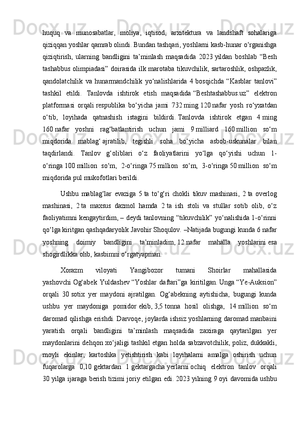 huquq   va   munosabatlar,   moliya,   iqtisod,   arxitektura   va   landshaft   sohalariga
qiziqqan yoshlar qamrab olindi. Bundan tashqari, yoshlarni kasb-hunar o‘rganishga
qiziqtirish,   ularning   bandligini   ta’minlash   maqsadida   2023   yildan   boshlab   “Besh
tashabbus olimpiadasi” doirasida ilk marotaba tikuvchilik, sartaroshlik, oshpazlik,
qandolatchilik   va   hunarmandchilik   yo‘nalishlarida   4   bosqichda   “Kasblar   tanlovi”
tashkil   etildi.   Tanlovda   ishtirok   etish   maqsadida   “Beshtashabbus.uz”   elektron
platformasi   orqali   respublika   bo‘yicha   jami   732   ming   120   nafar   yosh   ro‘yxatdan
o‘tib,   loyihada   qatnashish   istagini   bildirdi.   Tanlovda   ishtirok   etgan   4   ming
160   nafar   yoshni   rag‘batlantirish   uchun   jami   9   milliard   160   million   so‘m
miqdorida   mablag‘   ajratilib,   tegishli   soha   bo‘yicha   asbob-uskunalar   bilan
taqdirlandi.   Tanlov   g‘oliblari   o‘z   faoliyatlarini   yo‘lga   qo‘yishi   uchun   1-
o‘ringa   100   million   so‘m,   2-o‘ringa   75   million   so‘m,   3-o‘ringa   50   million   so‘m
miqdorida pul mukofotlari berildi.
Ushbu   mablag‘lar   evaziga   5   ta   to‘g‘ri   chokli   tikuv   mashinasi,   2   ta   overlog
mashinasi,   2   ta   maxsus   dazmol   hamda   2   ta   ish   stoli   va   stullar   sotib   olib,   o‘z
faoliyatimni kengaytirdim, – deydi tanlovning “tikuvchilik” yo‘nalishida 1-o‘rinni
qo‘lga   kiritgan qashqadaryolik   Javohir   Shoqulov. –Natijada bugungi kunda 6   nafar
yoshning   doimiy   bandligini   ta’minladim,   12   nafar   mahalla   yoshlarini   esa
shogirdlikka olib,   kasbimni   o‘rgatyapman.
Xorazm   viloyati   Yangibozor   tumani   Shoirlar   mahallasida
yashovchi   Og‘abek   Yuldashev   “Yoshlar   daftari”ga   kiritilgan.   Unga   “Ye-Auksion”
orqali   30   sotix   yer   maydoni   ajratilgan.   Og‘abekning   aytishicha,   bugungi   kunda
ushbu   yer   maydoniga   pomidor   ekib,   3,5   tonna   hosil   olishga,   14   million   so‘m
daromad qilishga erishdi. Darvoqe, joylarda ishsiz yoshlarning daromad manbaini
yaratish   orqali   bandligini   ta’minlash   maqsadida   zaxiraga   qaytarilgan   yer
maydonlarini dehqon xo‘jaligi tashkil etgan holda sabzavotchilik, poliz, dukkakli,
moyli   ekinlar,   kartoshka   yetishtirish   kabi   loyihalarni   amalga   oshirish   uchun
fuqarolarga   0,10   gektardan   1   gektargacha   yerlarni   ochiq   elektron   tanlov   orqali
30   yilga ijaraga berish tizimi joriy etilgan edi.   2023   yilning 9   oyi davomida ushbu 