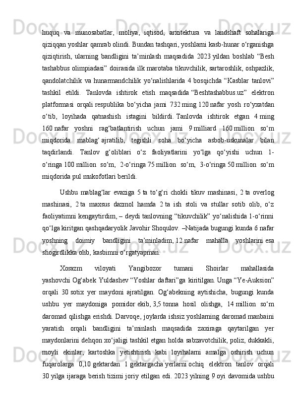 huquq   va   munosabatlar,   moliya,   iqtisod,   arxitektura   va   landshaft   sohalariga
qiziqqan yoshlar qamrab olindi. Bundan tashqari, yoshlarni kasb-hunar o‘rganishga
qiziqtirish,   ularning   bandligini   ta’minlash   maqsadida   2023   yildan   boshlab   “Besh
tashabbus olimpiadasi” doirasida ilk marotaba tikuvchilik, sartaroshlik, oshpazlik,
qandolatchilik   va   hunarmandchilik   yo‘nalishlarida   4   bosqichda   “Kasblar   tanlovi”
tashkil   etildi.   Tanlovda   ishtirok   etish   maqsadida   “Beshtashabbus.uz”   elektron
platformasi   orqali   respublika   bo‘yicha   jami   732   ming   120   nafar   yosh   ro‘yxatdan
o‘tib,   loyihada   qatnashish   istagini   bildirdi.   Tanlovda   ishtirok   etgan   4   ming
160   nafar   yoshni   rag‘batlantirish   uchun   jami   9   milliard   160   million   so‘m
miqdorida   mablag‘   ajratilib,   tegishli   soha   bo‘yicha   asbob-uskunalar   bilan
taqdirlandi.   Tanlov   g‘oliblari   o‘z   faoliyatlarini   yo‘lga   qo‘yishi   uchun   1-
o‘ringa   100   million   so‘m,   2-o‘ringa   75   million   so‘m,   3-o‘ringa   50   million   so‘m
miqdorida pul mukofotlari berildi.
Ushbu   mablag‘lar   evaziga   5   ta   to‘g‘ri   chokli   tikuv   mashinasi,   2   ta   overlog
mashinasi,   2   ta   maxsus   dazmol   hamda   2   ta   ish   stoli   va   stullar   sotib   olib,   o‘z
faoliyatimni kengaytirdim, – deydi tanlovning “tikuvchilik” yo‘nalishida 1-o‘rinni
qo‘lga   kiritgan qashqadaryolik   Javohir   Shoqulov. –Natijada bugungi kunda 6   nafar
yoshning   doimiy   bandligini   ta’minladim,   12   nafar   mahalla   yoshlarini   esa
shogirdlikka olib,   kasbimni   o‘rgatyapman.
Xorazm   viloyati   Yangibozor   tumani   Shoirlar   mahallasida
yashovchi   Og‘abek   Yuldashev   “Yoshlar   daftari”ga   kiritilgan.   Unga   “Ye-Auksion”
orqali   30   sotix   yer   maydoni   ajratilgan.   Og‘abekning   aytishicha,   bugungi   kunda
ushbu   yer   maydoniga   pomidor   ekib,   3,5   tonna   hosil   olishga,   14   million   so‘m
daromad qilishga erishdi. Darvoqe, joylarda ishsiz yoshlarning daromad manbaini
yaratish   orqali   bandligini   ta’minlash   maqsadida   zaxiraga   qaytarilgan   yer
maydonlarini dehqon xo‘jaligi tashkil etgan holda sabzavotchilik, poliz, dukkakli,
moyli   ekinlar,   kartoshka   yetishtirish   kabi   loyihalarni   amalga   oshirish   uchun
fuqarolarga   0,10   gektardan   1   gektargacha   yerlarni   ochiq   elektron   tanlov   orqali
30   yilga ijaraga berish tizimi joriy etilgan edi.   2023   yilning 9   oyi davomida ushbu