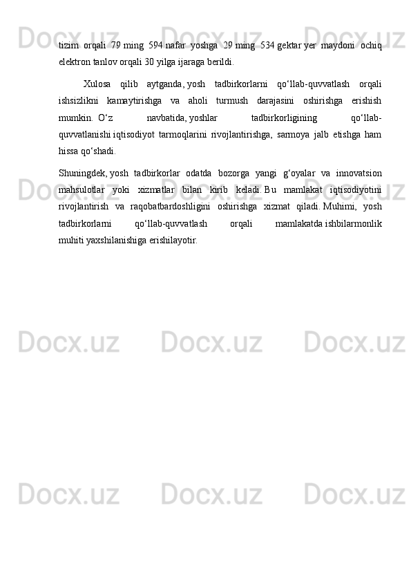 tizim   orqali   79   ming   594   nafar   yoshga   29   ming   534   gektar   yer   maydoni   ochiq
elektron tanlov orqali 30 yilga ijaraga berildi.
Xulosa   qilib   aytganda,   yosh   tadbirkorlarni   qo‘llab-quvvatlash   orqali
ishsizlikni   kamaytirishga   va   aholi   turmush   darajasini   oshirishga   erishish
mumkin.     O‘z   navbatida,   yoshlar   tadbirkorligining   qo‘llab-
quvvatlanishi   iqtisodiyot   tarmoqlarini   rivojlantirishga,   sarmoya   jalb   etishga   ham
hissa qo‘shadi.
Shuningdek,   yosh   tadbirkorlar   odatda   bozorga   yangi   g‘oyalar   va   innovatsion
mahsulotlar   yoki   xizmatlar   bilan   kirib   keladi.   Bu   mamlakat   iqtisodiyotini
rivojlantirish   va   raqobatbardoshligini   oshirishga   xizmat   qiladi.   Muhimi,   yosh
tadbirkorlarni   qo‘llab-quvvatlash   orqali   mamlakatda   ishbilarmonlik
muhiti   yaxshilanishiga erishilayotir.                                            
                                                         