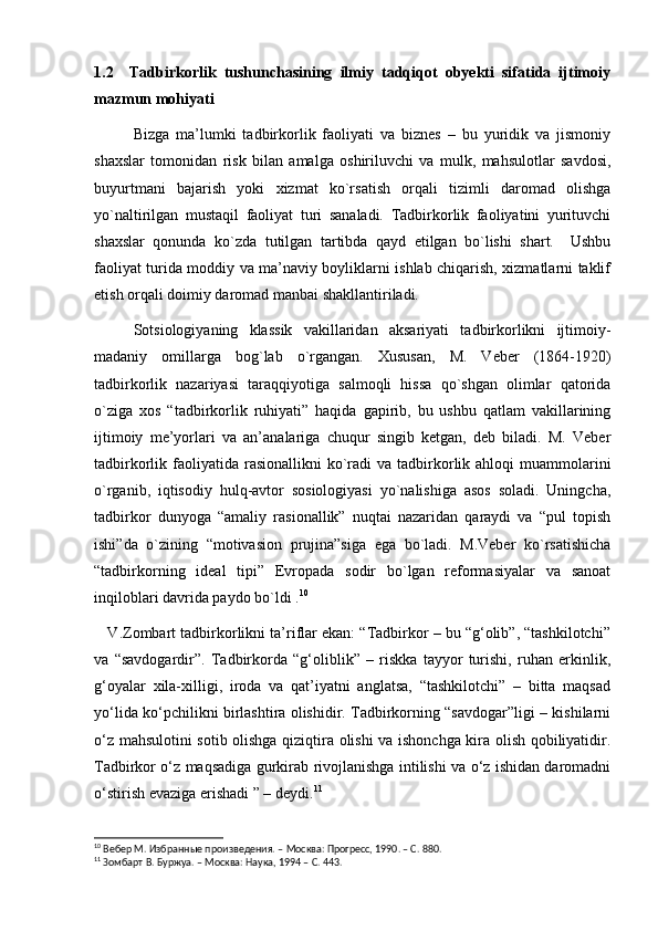 1.2     Tadbirkorlik   tushunchasining   ilmiy   tadqiqot   obyekti   sifatida   ijtimoiy
mazmun mohiyati   
Bizga   ma’lumki   tadbirkorlik   faoliyati   va   biznes   –   bu   yuridik   va   jismoniy
shaxslar   tomonidan   risk   bilan   amalga   oshiriluvchi   va   mulk,   mahsulotlar   savdosi,
buyurtmani   bajarish   yoki   xizmat   ko`rsatish   orqali   tizimli   daromad   olishga
yo`naltirilgan   mustaqil   faoliyat   turi   sanaladi.   Tadbirkorlik   faoliyatini   yurituvchi
shaxslar   qonunda   ko`zda   tutilgan   tartibda   qayd   etilgan   bo`lishi   shart.     Ushbu
faoliyat turida moddiy va ma’naviy boyliklarni ishlab chiqarish, xizmatlarni taklif
etish orqali doimiy daromad manbai shakllantiriladi. 
Sotsiologiyaning   klassik   vakillaridan   aksariyati   tadbirkorlikni   ijtimoiy-
madaniy   omillarga   bog`lab   o`rgangan.   Xususan,   M.   Veber   (1864-1920)
tadbirkorlik   nazariyasi   taraqqiyotiga   salmoqli   hissa   qo`shgan   olimlar   qatorida
o`ziga   xos   “tadbirkorlik   ruhiyati”   haqida   gapirib,   bu   ushbu   qatlam   vakillarining
ijtimoiy   me’yorlari   va   an’analariga   chuqur   singib   ketgan,   deb   biladi.   M.   Veber
tadbirkorlik faoliyatida  rasionallikni  ko`radi   va tadbirkorlik  ahloqi  muammolarini
o`rganib,   iqtisodiy   hulq-avtor   sosiologiyasi   yo`nalishiga   asos   soladi.   Uningcha,
tadbirkor   dunyoga   “amaliy   rasionallik”   nuqtai   nazaridan   qaraydi   va   “pul   topish
ishi”da   o`zining   “motivasion   prujina”siga   ega   bo`ladi.   M.Veber   ko`rsatishicha
“tadbirkorning   ideal   tipi”   Evropada   sodir   bo`lgan   reformasiyalar   va   sanoat
inqiloblari davrida paydo bo`ldi . 10
    V.Zombart tadbirkorlikni ta’riflar ekan: “Tadbirkor – bu “g‘olib”, “tashkilotchi”
va   “savdogardir”.   Tadbirkorda   “g‘oliblik”   –   riskka   tayyor   turishi,   ruhan   erkinlik,
g‘oyalar   xila-xilligi,   iroda   va   qat’iyatni   anglatsa,   “tashkilotchi”   –   bitta   maqsad
yo‘lida ko‘pchilikni birlashtira olishidir. Tadbirkorning “savdogar”ligi – kishilarni
o‘z mahsulotini sotib olishga qiziqtira olishi va ishonchga kira olish qobiliyatidir.
Tadbirkor o‘z maqsadiga gurkirab rivojlanishga intilishi va o‘z ishidan daromadni
o‘stirish evaziga erishadi ” – deydi. 11
10
  Вебер М. Избранн ые произведения. – Москва: Прогресс, 1990. – С. 880.
11
 Зомбарт В. Буржуа. – Москва: Наука, 1994 – С. 443. 