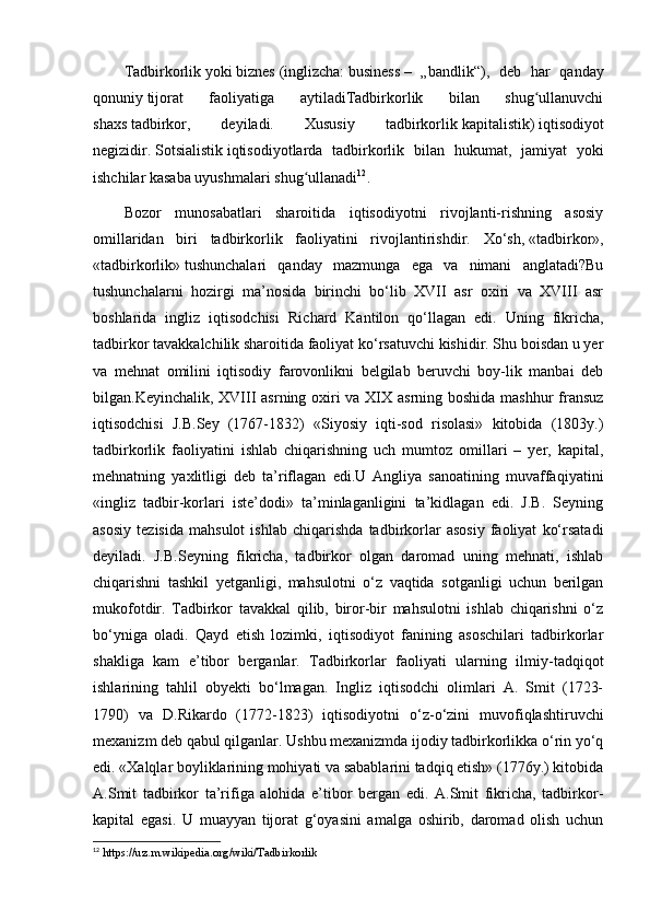 Tadbirkorlik   yoki   biznes   (inglizcha:   business   –   „bandlik“),   deb   har   qanday
qonuniy   tijorat   faoliyatiga   aytiladiTadbirkorlik   bilan   shug ullanuvchiʻ
shaxs   tadbirkor,   deyiladi.   Xususiy   tadbirkorlik   kapitalistik)   iqtisodiyot
negizidir.   Sotsialistik   iqtisodiyotlarda   tadbirkorlik   bilan   hukumat,   jamiyat   yoki
ishchilar kasaba uyushmalari shug ullanadi	
ʻ 12
.
Bozor   munosabatlari   sharoitida   iqtisodiyotni   rivojlanti-rishning   asosiy
omillaridan   biri   tadbirkorlik   faoliyatini   rivojlantirishdir.   Xо‘sh,   «tadbirkor»,
«tadbirkorlik»   tushunchalari   qanday   mazmunga   ega   va   nimani   anglatadi?Bu
tushunchalarni   hozirgi   ma’nosida   birinchi   bо‘lib   XVII   asr   oxiri   va   XVIII   asr
boshlarida   ingliz   iqtisodchisi   Ri chard   Kantilon   qо‘llagan   edi.   Uning   fikricha,
tadbirkor tavakkalchilik sharoitida faoliyat kо‘rsatuvchi kishidir. Shu boisdan u yer
va   mehnat   omilini   iqtisodiy   farovonlikni   belgilab   beruvchi   boy-lik   manbai   deb
bilgan.Keyinchalik, XVIII  asrning oxiri va XIX asrning boshida mashhur  fransuz
iqtisodchisi   J.B.Sey   (1767-1832)   «Siyosiy   iqti-sod   risolasi»   kitobida   (1803y.)
tadbirkorlik   faoliyatini   ishlab   chiqarishning   uch   mumtoz   omillari   –   yer,   kapital,
mehnatning   yaxlitligi   deb   ta’riflagan   edi.U   Angliya   sanoatining   muvaffaqiyatini
«ingliz   tadbir-korlari   iste’dodi»   ta’minlaganligini   ta’kidlagan   edi.   J.B.   Seyning
asosiy   tezisida   mahsulot   ishlab   chiqarishda   tadbirkorlar   asosiy   faoliyat   kо‘rsatadi
deyiladi.   J.B.Seyning   fikricha,   tadbirkor   olgan   daromad   uning   mehnati,   ishlab
chiqarishni   tashkil   yetganligi,   mahsulotni   о‘z   vaqtida   sotganligi   uchun   berilgan
mukofotdir.   Tadbirkor   tavakkal   qilib,   biror-bir   mahsulotni   ishlab   chiqarishni   о‘z
bо‘yniga   oladi.   Qayd   etish   lozimki,   iqtisodiyot   fanining   asoschilari   tadbirkorlar
shakliga   kam   e’tibor   berganlar.   Tadbirkorlar   faoliyati   ularning   ilmiy-tadqiqot
ishlarining   tahlil   obyekti   bо‘lmagan.   Ingliz   iqtisodchi   olimlari   A.   Smit   (1723-
1790)   va   D.Rikardo   (1772-1823)   iqtisodiyotni   о‘z-о‘zini   muvofiqlashtiruvchi
mexanizm deb qabul qilganlar. Ushbu mexanizmda ijodiy tadbirkorlikka о‘rin yо‘q
edi. «Xalqlar boyliklarining mohiyati va sabablarini tadqiq etish» (1776y.) kitobida
A.Smit   tadbirkor   ta’rifiga   alohida   e’tibor   bergan   edi.   A.Smit   fikricha,   tadbirkor-
kapital   egasi.   U   muayyan   tijorat   g‘oyasini   amalga   oshirib,   daromad   olish   uchun
12
  https :// uz . m . wikipedia . org / wiki / Tadbirkorlik 