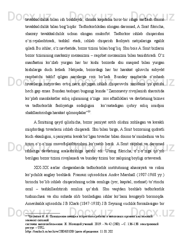 tavakkalchilik bilan ish boshlaydi, chunki kapitalni biror-bir ishga sarflash doimo
tavakkalchilik bilan bog‘liqdir. Tadbirkorlikdan olingan daromad, A.Smit fikricha,
shaxsiy   tavakkalchilik   uchun   olingan   mukofot.   Tadbirkor   ishlab   chiqarishni
о‘zi   rejalashtiradi,   tashkil   etadi,   ishlab   chiqarish   faoliyati   natijalariga   egalik
qiladi.Bu ishlar, о‘z navbatida, bozor tizimi bilan bog‘liq. Shu bois A.Smit bizlarni
bozor tizimining markaziy mexanizmi – raqobat mexanizmi bilan tanishtiradi. О‘z
manfaatini   kо‘zlab   yurgan   har   bir   kishi   bozorda   shu   maqsad   bilan   yurgan
kishilarga   duch   keladi.   Natijada,   bozordagi   har   bir   harakat   qiluvchi   subyekt
raqobatchi   taklif   qilgan   narxlarga   rozi   bо‘ladi.   Bunday   raqobatda   о‘xshash
tovarlarga   meyordan   ortiq   narx   qо‘ygan   ishlab   chiqaruvchi   xaridorni   yо‘qotishi
hech gap emas. Bundan tashqari bugungi kunda “Zamonaviy rivojlanish sharoitida
ko plab mamlakatlar soliq iqlimining o ziga   xos afzalliklari va davlatning biznesʻ ʻ
va   tadbirkorlik   faoliyatiga   sodiqligini     ko rsatadigan   ijobiy   soliq   imidjini	
ʻ
shakllantirishga harakat qilmoqdalar” 13
.
A.Smitning   qayd   qilishicha,   bozor   jamiyat   sotib   olishni   xohlagan   va   kerakli
miqdordagi tovarlarni ishlab chiqaradi. Shu bilan birga, A.Smit bozorning qudratli
kuch ekanligini, u jamiyatni kerak bо‘lgan tovarlar bilan doimo ta’minlashini va bu
tizim   о‘z-о‘zini   muvofiqlashtirishini   kо‘rsatib   berdi.   A.Smit   raqobat   va   daromad
ishlariga   davlatning   aralashishiga   qarshi   edi.   Uning   fikricha,   о‘z-о‘ziga   qо‘yib
berilgan bozor tizimi rivojlanadi va bunday tizimi bor xalqning boyligi ortaveradi.
XIX-XX   asrlar   chegaralarida   tadbirkorlik   institutining   ahamiyati   va   rolini
kо‘pchilik   anglay   boshladi.   Fransuz   iqtisodchisi   Andre   Marshall   (1907-1968   yy.)
birinchi bо‘lib ishlab chiqarishning uchta omiliga (yer, kapital, mehnat) tо‘rtinchi
omil   –   tashkillashtirish   omilini   qо‘shdi.   Shu   vaqtdan   boshlab   tadbirkorlik
tushunchasi   va   shu   sohada   olib   boriladigan   ishlar   kо‘lami   kengayib   bormoqda.
Amerikalik iqtisodchi J.B.Klark (1847-1938) J.B.Seyning «uchlik formulasiga» bir
13
 Чугунова А. А. Повышение имиджа и престижа работы в налоговых органах как важный 
элемент сильной  
системы налогообложения. Ж. Молодой ученый. 2019. - № 42 (280). – С. 136-138. электронный 
ресурс –  URL :  
https :// moluch . ru / archive /280/63108/ (дата обращения: 11.01.202 