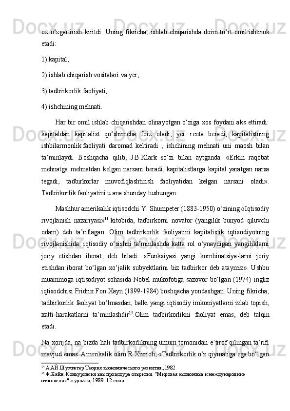 oz   о‘zgartirish   kiritdi.   Uning   fikricha,   ishlab   chiqarishda   doim   tо‘rt   omil   ishtirok
etadi:
1) kapital;
2) ishlab chiqarish vositalari va yer;
3) tadbirkorlik faoliyati;
4) ishchining mehnati.
Har bir omil ishlab chiqarishdan olinayotgan о‘ziga xos foydani aks ettiradi:
kapitaldan   kapitalist   qо‘shimcha   foiz   oladi;   yer   renta   beradi;   kapitalistning
ishbilarmonlik   faoliyati   daromad   keltiradi   ;   ishchining   mehnati   uni   maosh   bilan
ta’minlaydi.   Boshqacha   qilib,   J.B.Klark   sо‘zi   bilan   aytganda:   «Erkin   raqobat
mehnatga   mehnatdan  kelgan   narsani   beradi,  kapitalistlarga   kapital   yaratgan   narsa
tegadi,   tadbirkorlar   muvofiqlashtirish   faoliyatidan   kelgan   narsani   oladi».
Tadbirkorlik faoliyatini u ana shunday tushungan.
Mashhur amerikalik iqtisodchi Y. Shumpeter (1883-1950) о‘zining «Iqtisodiy
rivojlanish   nazariyasi» 14
  kitobida,   tadbirkorni   novator   (yangilik   bunyod   qiluvchi
odam)   deb   ta’riflagan.   Olim   tadbirkorlik   faoliyatini   kapitalistik   iqtisodiyotning
rivojlanishida,   iqtisodiy   о‘sishni   ta’minlashda   katta   rol   о‘ynaydigan   yangiliklarni
joriy   etishdan   iborat,   deb   biladi:   «Funksiyasi   yangi   kombinatsiya-larni   joriy
etishdan   iborat   bо‘lgan   xо‘jalik   subyektlarini   biz   tadbirkor   deb   ataymiz».   Ushbu
muammoga iqtisodiyot  sohasida  Nobel  mukofotiga sazovor  bо‘lgan (1974)  ingliz
iqtisodchisi Fridrix Fon Xayn (1899-1984) boshqacha yondashgan. Uning fikricha,
tadbirkorlik faoliyat bо‘lmasdan, balki yangi iqtisodiy imkoniyatlarni izlab topish,
xatti-harakatlarni   ta’minlashdir 15
.Olim   tadbirkorlikni   faoliyat   emas,   deb   talqin
etadi.
Na xorijda, na bizda hali tadbirkorlikning umum tomonidan e’tirof qilingan ta’rifi
mavjud emas. Amerikalik olim R.Xizrich, «Tadbirkorlik о‘z qiymatiga ega bо‘lgan
14
  А.АЙ.Шумпетер.Теория экономического развития., 1982
15
 Ф.Хайн. Конкурснсия как процсдура открития. "Мировая экономика и международниэ 
отношения" журнали, 1989.  12- сони .