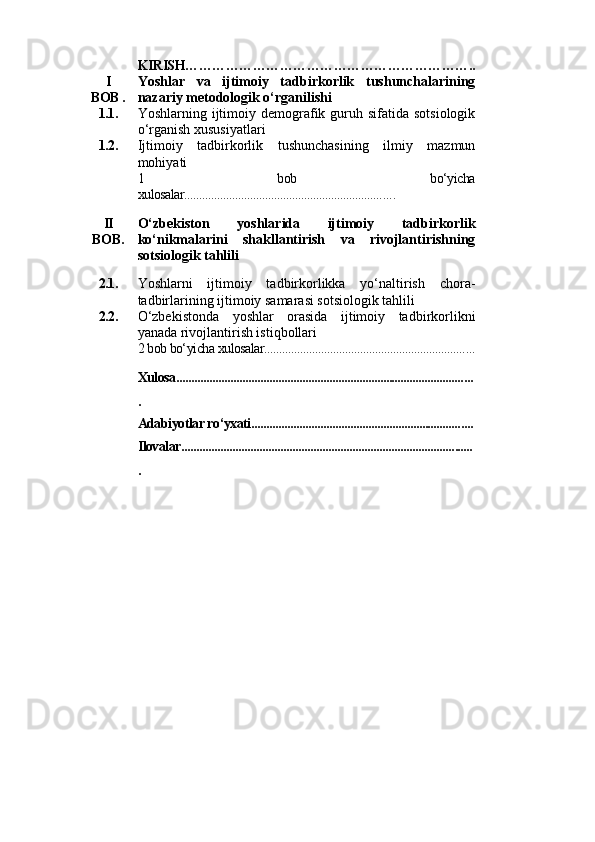 KIRISH………………………………………………………..
I
BOB . Yoshlar   va   ijti moiy   tadbirkorlik   tushunchalarining
nazariy metodologik o‘rganilishi
1.1. Yoshlarning ijtimoiy demografik guruh sifatida  sotsiologik
o‘rganish xususiyatlari
1.2.  Ijtimoiy   t adbirkorlik   tushunchasining   ilmiy   mazmun
mohiyati
1   bob   bo‘yicha
xulosalar.................................................................. .. . .
II
BOB . O‘zbekiston   yoshlarida   ijtimoiy   tadbirkorlik
ko‘nikmalarini   shakllantirish   va   rivojlantirishning
sotsiologik tahlili 
2.1. Yoshlarni   ijtimoiy   tadbirkorlikka   yo‘naltirish   chora-
tadbirlarining ijtimoiy samarasi sotsiologik tahlili 
2.2. O‘zbekistonda   yoshlar   orasida   ijtimoiy   tadbirkorlikni
yanada rivojlantirish istiqbollari
2 bob bo‘yicha xulosalar................................................................... ...
Xulosa................................................................................................ ...
.
Adabiyotlar ro‘yxati...................................................................... ....
Ilovalar........................................................................................... ......
. 