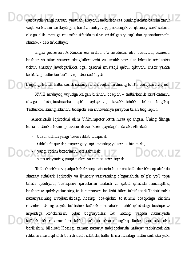 qandaydir yangi narsani yaratish jarayoni, tadbirkor esa buning uchun barcha zarur
vaqti va kunini sarflaydigan, barcha moliyaviy, psixologik va ijtimoiy xavf-xatarni
о‘ziga olib, evaziga  mukofot  sifatida pul va erishilgan yutug‘idan qanoatlanuvchi
shaxs», - deb ta’kidlaydi.
Ingliz   professori   A.Xoskin   esa   «ishni   о‘z   hisobidan   olib   boruvchi,   biznesni
boshqarish   bilan   shaxsan   shug‘ullanuvchi   va   kerakli   vositalar   bilan   ta’minlanish
uchun   shaxsiy   javobgarlikka   ega,   qarorni   mustaqil   qabul   qiluvchi   shaxs   yakka
tartibdagi tadbirkor bо‘ladi», - deb izohlaydi.
Bugungi kunda tadbirkorlik nazariyasini rivojlantirishning tо‘rtta bosqichi mavjud.
XVIII  asrdayoq  vujudga  kelgan birinchi  bosqich   – tadbirkorlik  xavf-xatarini
о‘ziga   olish,   boshqacha   qilib   aytganda,   tavakkalchilik   bilan   bog‘liq.
Tadbirkorlikning ikkinchi bosqichi esa innovatsiya jarayoni bilan bog‘liqdir.
Amerikalik   iqtisodchi   olim   Y.Shumpeter   katta   hissa   qо‘shgan.   Uning   fikriga
kо‘ra, tadbirkorlikning novatorlik xarakteri quyidagilarda aks ettiriladi:
- bozor uchun yangi tovar ishlab chiqarish;
- ishlab chiqarish jarayoniga yangi texnologiyalarni tatbiq etish;
- yangi sotish bozorlarini о‘zlashtirish;
- xom ashyoning yangi turlari va manbalarini topish.
Tadbirkorlikni vujudga kelishining uchinchi bosqichi tadbirkorlikning alohida
shaxsiy   sifatlari:   iqtisodiy   va   ijtimoiy   vaziyatning   о‘zgarishida   tо‘g‘ri   yо‘l   topa
bilish   qobiliyati,   boshqaruv   qarorlarini   tanlash   va   qabul   qilishda   mustaqillik,
boshqaruv   qobiliyatlarining   tо‘la   namoyon   bо‘lishi   bilan   ta’riflanadi.Tadbirkorlik
nazariyasining   rivojlanishidagi   hozirgi   bos-qichni   tо‘rtinchi   bosqichga   kiritish
mumkin.   Uning   paydo   bо‘lishini   tadbirkor   harakatini   tahlil   qilishdagi   boshqaruv
aspektiga   kо‘chirilishi   bilan   bog‘laydilar.   Bu   hozirgi   vaqtda   nazariyada
tadbirkorlik   muammolari   tahlili   kо‘plab   о‘zaro   bog‘liq   fanlar   doirasida   olib
borilishini   bildiradi.Hozirgi   zamon   nazariy   tadqiqotlarida   nafaqat   tadbirkorlikka
ishlarni mustaqil olib borish usuli sifatida, balki firma ichidagi tadbirkorlikka yoki