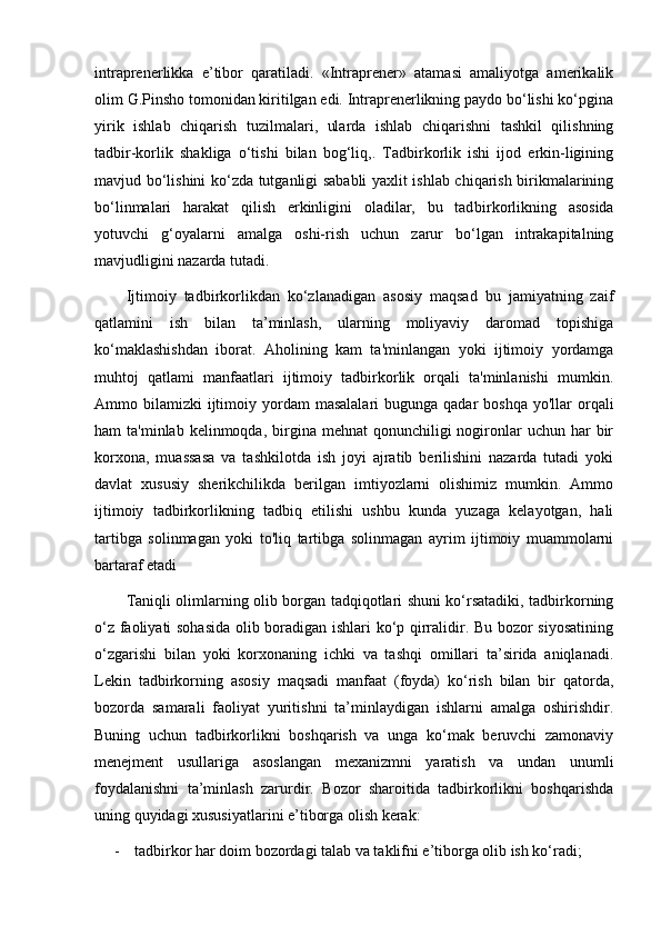 intraprenerlikka   e’tibor   qaratiladi.   «Intraprener»   atamasi   amaliyotga   amerikalik
olim G.Pinsho tomonidan kiritilgan edi. Intraprenerlikning paydo bо‘lishi kо‘pgina
yirik   ishlab   chiqarish   tuzilmalari,   ularda   ishlab   chiqarishni   tashkil   qilishning
tadbir-korlik   shakliga   о‘tishi   bilan   bog‘liq,.   Tadbirkorlik   ishi   ijod   erkin-ligining
mavjud bо‘lishini kо‘zda tutganligi sababli yaxlit ishlab chiqarish birikmalarining
bо‘linmalari   harakat   qilish   erkinligini   oladilar,   bu   tad birkorlikning   asosida
yotuvchi   g‘oyalarni   amalga   oshi-rish   uchun   zarur   bо‘lgan   intrakapitalning
mavjudligini nazarda tutadi.
Ijtimoiy   tadbirkorlikdan   ko‘zlanadigan   asosiy   maqsad   bu   jamiyatning   zaif
qatlamini   ish   bilan   ta’minlash,   ularning   moliyaviy   daromad   topishiga
ko‘maklashishdan   iborat.   Aholining   kam   ta'minlangan   yoki   ijtimoiy   yordamga
muhtoj   qatlami   manfaatlari   ijtimoiy   tadbirkorlik   orqali   ta'minlanishi   mumkin.
Ammo bilamizki   ijtimoiy  yordam   masalalari   bugunga qadar   boshqa  yo'llar  orqali
ham  ta'minlab  kelinmoqda,  birgina  mehnat  qonunchiligi   nogironlar  uchun  har  bir
korxona,   muassasa   va   tashkilotda   ish   joyi   ajratib   berilishini   nazarda   tutadi   yoki
davlat   xususiy   sherikchilikda   berilgan   imtiyozlarni   olishimiz   mumkin.   Ammo
ijtimoiy   tadbirkorlikning   tadbiq   etilishi   ushbu   kunda   yuzaga   kelayotgan,   hali
tartibga   solinmagan   yoki   to'liq   tartibga   solinmagan   ayrim   ijtimoiy   muammolarni
bartaraf etadi
Taniqli olimlarning olib borgan tadqiqotlari shuni kо‘rsatadiki, tadbirkorning
о‘z faoliyati sohasida olib boradigan ishlari kо‘p qirralidir. Bu bozor siyosatining
о‘zgarishi   bilan   yoki   korxonaning   ichki   va   tashqi   omillari   ta’sirida   aniqlanadi.
Lekin   tadbirkorning   asosiy   maqsadi   manfaat   (foyda)   kо‘rish   bilan   bir   qatorda,
bozorda   samarali   faoliyat   yuritishni   ta’minlaydigan   ishlarni   amalga   oshirishdir.
Buning   uchun   tadbirkorlikni   boshqarish   va   unga   kо‘mak   beruvchi   zamonaviy
menejment   usullariga   asoslangan   mexanizmni   yaratish   va   undan   unumli
foydalanishni   ta’minlash   zarurdir.   Bozor   sharoitida   tadbirkorlikni   boshqarishda
uning quyidagi xususiyatlarini e’tiborga olish kerak:
- tadbirkor har doim bozordagi talab va taklifni e’tiborga olib ish kо‘radi; 