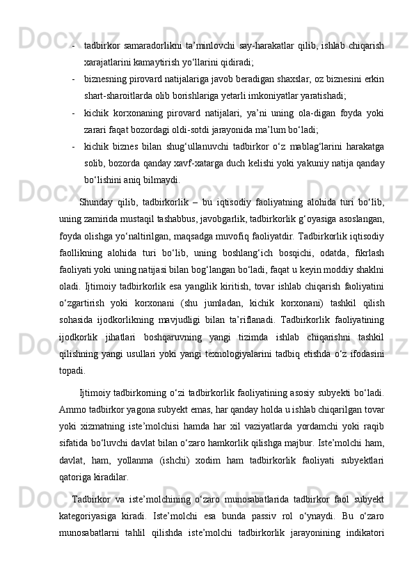 - tadbirkor   samaradorlikni   ta’minlovchi   say-harakatlar   qilib,   ishlab   chiqarish
xarajatlarini kamaytirish yо‘llarini qidiradi;
- biznesning pirovard natijalariga javob beradigan shaxslar, oz biznesini erkin
shart-sharoitlarda olib borishlariga yetarli imkoniyatlar yaratishadi;
- kichik   korxonaning   pirovard   natijalari,   ya’ni   uning   ola-digan   foyda   yoki
zarari faqat bozordagi oldi-sotdi jarayonida ma’lum bо‘ladi;
- kichik   biznes   bilan   shug‘ullanuvchi   tadbirkor   о‘z   mablag‘larini   harakatga
solib, bozorda qanday xavf-xatarga duch kelishi yoki yakuniy natija qanday
bо‘lishini aniq bilmaydi.
Shunday   qilib,   tadbirkorlik   –   bu   iqtisodiy   faoliyatning   alohida   turi   bо‘lib,
uning   zamirida mustaqil tashabbus, javobgarlik, tadbirkorlik g‘oyasiga asoslangan,
foyda olishga yо‘naltirilgan, maqsadga muvofiq faoliyatdir. Tadbirkorlik iqtisodiy
faollikning   alohida   turi   bо‘lib,   uning   boshlang‘ich   bosqichi,   odatda,   fikrlash
faoliyati yoki uning natijasi bilan bog‘langan bо‘ladi, faqat u keyin moddiy shaklni
oladi.   Ijtimoiy   tadbirkorlik   esa   yangilik   kiritish,   tovar   ishlab   chiqarish   faoliyatini
о‘zgartirish   yoki   korxonani   (shu   jumladan,   ki chik   korxonani)   tashkil   qilish
sohasida   ijodkorlikning   mavjudligi   bilan   ta’riflanadi.   Tadbirkorlik   faoliyatining
ijodkorlik   jihatlari   boshqaruvning   yangi   tizimda   ishlab   chiqarishni   tashkil
qilishning  yangi   usullari   yoki   yangi   texnologiyalarini   tadbiq  etishda   о‘z   ifodasini
topadi.
Ijtimoiy tadbirkorning о‘zi tadbirkorlik faoliyatining asosiy subyekti  bо‘ladi.
Ammo tadbirkor yagona subyekt emas, har qanday holda u ishlab chiqarilgan tovar
yoki   xizmatning   iste’molchisi   hamda   har   xil   vaziyatlarda   yordamchi   yoki   raqib
sifatida bо‘luvchi davlat bilan о‘zaro hamkorlik qilishga majbur. Iste’molchi ham,
davlat,   ham,   yollanma   (ishchi)   xodim   ham   tadbirkorlik   faoliyati   subyektlari
qatoriga kiradilar.
Tadbirkor   va   iste’molchining   о‘zaro   munosabatlarida   tadbirkor   faol   subyekt
kategoriyasiga   kiradi.   Iste’molchi   esa   bunda   passiv   rol   о‘ynaydi.   Bu   о‘zaro
munosabatlarni   tahlil   qilishda   iste’molchi   tadbirkorlik   jarayonining   indikatori 