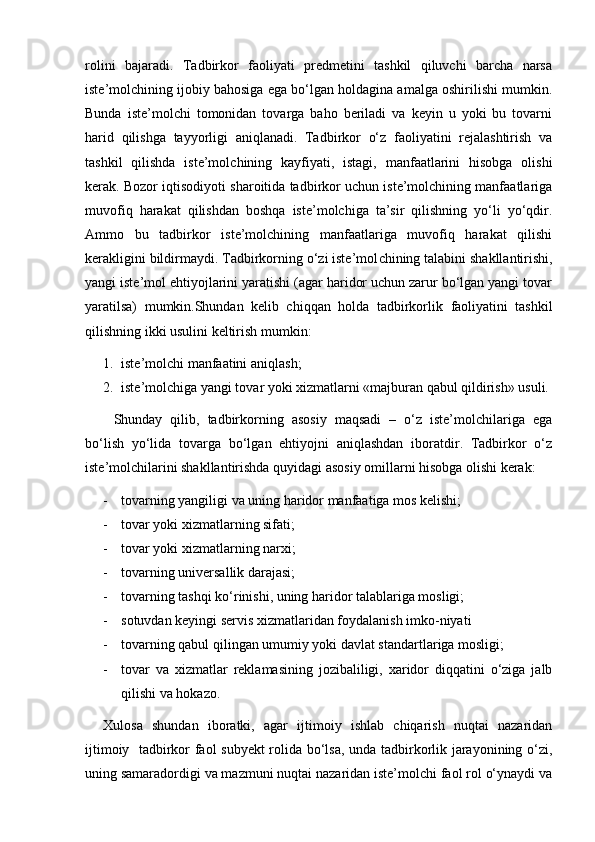 rolini   bajaradi.   Tadbirkor   faoliyati   predmetini   tashkil   qiluvchi   barcha   narsa
iste’molchining ijobiy bahosiga ega bо‘lgan holdagina amalga oshirilishi mumkin.
Bunda   is te’molchi   tomonidan   tovarga   baho   beriladi   va   keyin   u   yoki   bu   tovarni
harid   qilishga   tayyorligi   aniqlanadi.   Tadbirkor   о‘z   faoliyatini   rejalashtirish   va
tashkil   qilishda   iste’mol chining   kayfiyati,   istagi,   manfaatlarini   hisobga   olishi
kerak. Bozor iqtisodiyoti sharoitida tadbirkor uchun iste’molchining manfaatlariga
muvofiq   harakat   qilishdan   boshqa   iste’molchiga   ta’sir   qilishning   yо‘li   yо‘qdir.
Ammo   bu   tadbir kor   iste’molchining   manfaatlariga   muvofiq   harakat   qilishi
kerakligini bildirmaydi. Tadbirkorning о‘zi iste’mol chining talabini shakllantirishi,
yangi iste’mol ehtiyojlarini yaratishi (agar haridor uchun zarur bо‘lgan yangi tovar
yaratilsa)   mumkin.Shundan   kelib   chiqqan   holda   tadbirkor lik   faoliyatini   tashkil
qilishning ikki usulini keltirish mumkin:
1. iste’molchi manfaatini aniqlash;
2. iste’molchiga yangi tovar yoki xizmatlarni «majburan qabul qildirish» usuli.
Shunday   qilib,   tadbirkorning   asosiy   maqsadi   –   о‘z   iste’molchilariga   ega
bо‘lish   yо‘lida   tovarga   bо‘lgan   ehtiyojni   aniqlashdan   iboratdir.   Tadbirkor   о‘z
iste’molchilarini shakllantirishda quyidagi asosiy omillarni hisobga olishi kerak:
- tovarning yangiligi va uning haridor manfaatiga mos kelishi;
- tovar yoki xizmatlarning sifati;
- tovar yoki xizmatlarning narxi;
- tovarning universallik darajasi;
- tovarning tashqi kо‘rinishi, uning haridor talablariga mosligi;
- sotuvdan keyingi servis xizmatlaridan   foydalanish imko-niyati 
- tovarning qabul qilingan umumiy yoki davlat standartlariga mosligi;
- tovar   va   xizmatlar   reklamasining   jozibaliligi,   xaridor   diqqatini   о‘ziga   jalb
qilishi va hokazo.
Xulosa   shundan   iboratki,   agar   ijtimoiy   ishlab   chiqarish   nuqtai   nazaridan
ijtimoiy   tadbirkor faol subyekt  rolida bо‘lsa, unda tadbirkorlik jarayonining о‘zi,
uning samaradordigi va mazmuni nuqtai nazaridan iste’molchi faol rol о‘ynaydi va 