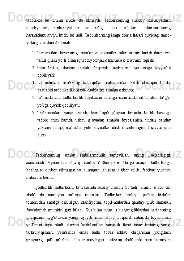 tadbirkor   bu   omilni   inkor   eta   olmaydi.   Tadbirkorning   shaxsiy   xususiyatlari,
qobiliyatlari,   imkoniyat-lari   va   ishga   doir   sifatlari   tadbirkorlikning
harakatlantiruvchi kuchi bо‘ladi. Tadbirkorning ishga doir sifat lari quyidagi tamo-
yillarga asoslanishi kerak:
1. birinchidan,   bozorning   tovarlar   va   xizmatlar   bilan   ta’min-lanish   darajasini
tahlil qilish yо‘li bilan iqtisodiy xо‘jalik tizimida о‘z о‘rnini topish;
2. ikkinchidan,   shaxsiy   ishlab   chiqarish   tuzilmasini   yaratishga   tayyorlik
qobiliyati;
3. uchinchidan,   marketing   tadqiqotlari   natijalaridan   kelib   chiq-qan   holda,
dastlabki tadbirkorlik hisob-kitoblarini amalga oshirish;
4. tо‘rtinchidan,   tadbirkorlik   loyihasini   amalga   oshirishda   rahbarlikni   tо‘g‘ri
yо‘lga quyish qobiliyati;
5. beshinchidan,   yangi   texnik,   texnologik   g‘oyani   birinchi   bо‘lib   hayotga
tadbiq   etish   hamda   ushbu   g‘oyadan   amalda   foydala nish,   undan   qanday
yakuniy   natija,   mahsulot   yoki   xizmatlar   olish   mumkinligini   tasavvur   qila
olish.
Tadbirkorning   ushbu   ishbilarmonlik   tamoyillari   uning   ijodkorligiga
asoslanadi.   Aynan   ana   shu   ijodkorlik   Y.Shumpeter   fikriga   asosan,   tadbirkorga
boshqalar   e’tibor   qilmagan   va   bilmagan   ishlarga   e’tibor   qilib,   faoliyat   yuritish
imkonini beradi.
Ijodkorlik   tadbirkorni   ta’riflashda   asosiy   mezon   bо‘ladi,   ammo   u   har   xil
shakllarda   namoyon   bо‘lishi   mumkin.   Tad birkor   boshqa   ijodkor   kishilar
tomonidan   amalga   oshirilgan   kashfiyotlar,   topil-malardan   qanday   qilib   samarali
foy dalanish mumkinligini biladi. Shu bilan birga, u bu yangiliklardan haridorning
qiziqishini   uyg‘otuvchi   yangi,   ajoyib   narsa   ishlab   chiqarish   sohasida   foydalanish
yо‘llarini   topa   oladi.   Ammo   kashfiyot   va   yangilik   faqat   tovar   turining   yangi
tarkibiy   qismini   yaratishda   emas   balki   tovar   ishlab   chiqarishni   yangilash
jarayoniga   jalb   qilishni   talab   qilmaydigan   oddiyroq   shakllarda   ham   namoyon 