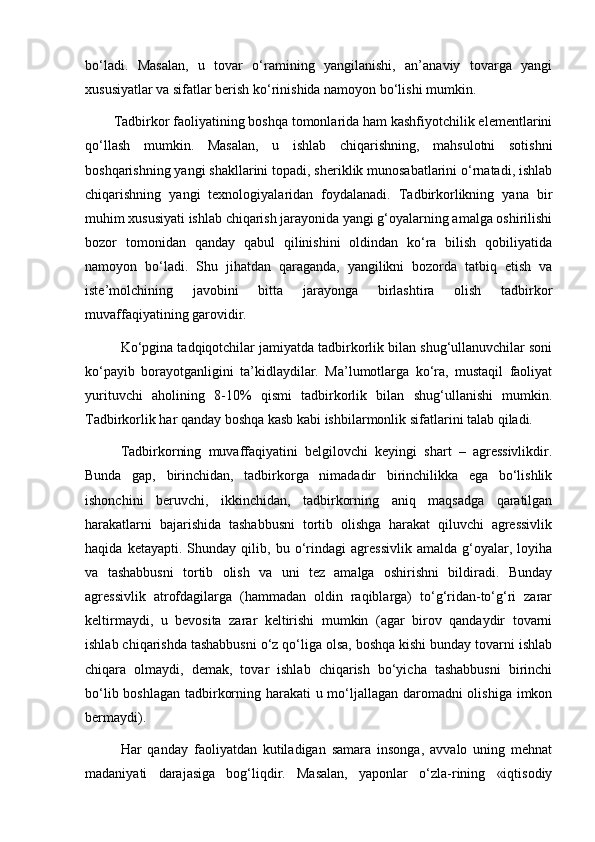 bо‘ladi.   Masalan,   u   tovar   о‘ramining   yangilanishi,   an’anaviy   tovarga   yangi
xususiyatlar va sifatlar berish kо‘rinishida namoyon bо‘lishi mumkin.
Tadbirkor faoliyatining boshqa tomonlarida ham kashfiyotchilik elementlarini
qо‘llash   mumkin.   Masalan,   u   ishlab   chiqarishning,   mahsulotni   sotishni
boshqarishning yangi shakllarini topadi, sheriklik munosabatlarini о‘rnatadi, ishlab
chiqarishning   yangi   texnologiyalaridan   foydalanadi.   Tadbirkorlikning   yana   bir
muhim xususiyati ishlab chiqarish jarayonida yangi g‘oyalarning amalga oshirilishi
bozor   tomonidan   qanday   qabul   qilinishini   oldindan   kо‘ra   bilish   qobiliyatida
namoyon   bо‘ladi.   Shu   jihatdan   qaraganda,   yangilikni   bozorda   tatbiq   etish   va
iste’molchining   javobini   bitta   jarayonga   birlashtira   olish   tadbirkor
muvaffaqiyatining garovidir.
Kо‘pgina tadqiqotchilar jamiyatda tadbirkorlik bilan shug‘ullanuvchilar soni
kо‘payib   borayotganligini   ta’kidlaydilar.   Ma’lumotlarga   kо‘ra,   mustaqil   faoliyat
yurituvchi   aholining   8-10%   qismi   tadbirkorlik   bilan   shug‘ullanishi   mumkin.
Tadbirkorlik har qanday boshqa kasb kabi ishbilarmonlik si fatlarini talab qiladi. 
Tadbirkorning   muvaffaqiyatini   belgilovchi   keyingi   shart   –   agressivlikdir.
Bunda   gap,   birinchidan,   tadbirkorga   nimadadir   birinchilikka   ega   bо‘lishlik
ishonchini   beruvchi,   ikkinchidan,   tadbirkorning   aniq   maqsadga   qaratilgan
harakatlarni   bajarishida   tashabbusni   tortib   olishga   harakat   qiluvchi   agressivlik
haqida   ketayapti.   Shunday   qilib,   bu   о‘rindagi   agressivlik   amalda   g‘oyalar,   loyiha
va   tashabbusni   tortib   olish   va   uni   tez   amalga   oshirishni   bildiradi.   Bunday
agressivlik   atrofdagilarga   (hammadan   oldin   raqiblarga)   tо‘g‘ridan-tо‘g‘ri   zarar
keltirmaydi,   u   bevosita   zarar   keltirishi   mumkin   (agar   birov   qandaydir   tovarni
ishlab chiqarishda tashabbusni о‘z qо‘liga olsa, boshqa kishi bunday tovarni ishlab
chiqara   olmaydi,   demak,   tovar   ishlab   chiqarish   bо‘yicha   tashabbusni   birinchi
bо‘lib boshlagan tadbirkorning harakati u mо‘ljallagan daromadni  olishiga imkon
bermaydi).
Har   qanday   faoliyatdan   kutiladigan   samara   insonga,   avvalo   uning   mehnat
madaniyati   darajasiga   bog‘liqdir.   Masalan,   yaponlar   о‘zla-rining   «iqtisodiy 