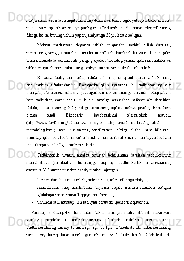 mо‘jizalari» asosida nafaqat ilm, ilmiy-texnik va texnologik yutuqlar, balki mehnat
madaniyatining   о‘zgarishi   yotganligini   ta’kidlaydilar.   Yaponiya   ekspertlarining
fikriga kо‘ra, buning uchun yapon jamiyatiga 30 yil kerak bо‘lgan.
Mehnat   madaniyati   deganda   ishlab   chiqarishni   tashkil   qilish   darajasi,
mehnatning yangi, samaraliroq usullarini qо‘llash, hamkasb-lar va qо‘l ostidagilar
bilan muomalada samimiylik, yangi g‘oyalar, texnologiyalarni qidirish, mulkka va
ishlab chiqarish munosabat-lariga ehtiyotkorona yondashish tushuniladi.
Korxona   faoliyatini   boshqarishda   tо‘g‘ri   qaror   qabul   qilish   tadbirkorning
eng   muhim   sifatlaridandir.   Boshqacha   qilib   aytganda,   bu   tadbirkorning   о‘z
faoliyati,   о‘z   biznesi   sohasida   javobgarlikni   о‘z   zimmasiga   olishidir.   Xaqiqatdan
ham   tadbirkor,   qaror   qabul   qilib,   uni   amalga   oshirishda   nafaqat   о‘z   sheriklari
oldida,   balki   о‘zining   kelajakdagi   qarorining   oqibati   uchun   javobgarlikni   ham
о‘ziga   oladi.   Binobarin,   javobgarlikni   о‘ziga   olish   jarayoni
(http://www.fayllar.org/10-maruza-asosiy-xojalik-jarayonlarini-hisobga-olish-
metodolog.html),   ayni   bir   vaqtda,   xavf-xatarni   о‘ziga   olishni   ham   bildiradi.
Shunday qilib, xavf-xatarni kо‘ra bilish va uni bartaraf etish uchun tayyorlik ham
tadbirkorga xos bо‘lgan muhim sifatdir.
Tadbirkorlik   niyatini   amalga   oshirish   belgilangan   darajada   tadbirkorning
motivlashuvi   (manfaatdor   bо‘lishi)ga   bog‘liq.   Tadbir-korlik   nazariyasining
asoschisi Y.Shumpeter   uchta   asosiy motivni   ajratgan:
- birinchidan, hokimlik qilish, hukmronlik, ta’sir qilishga ehtiyoj;
- ikkinchidan,   aniq   harakatlarni   bajarish   orqali   erishish   mumkin   bо‘lgan
g‘alabaga iroda, muvaffaqqiyat sari harakat;
- uchinchidan, mustaqil ish faoliyati beruvchi ijodkorlik quvonchi.
Ammo,   Y.Shumpeter   tomonidan   taklif   qilingan   motivlashtirish   nazariyasi
g‘arbiy   mamlakatlar   tadbirkorlarining   fikrlash   uslubini   aks   ettiradi.
Tadbirkorlikning   tarixiy   tomirlariga   ega   bо‘lgan   О‘zbekistonda   tadbirkorlikning
zamonaviy   haqiqatlarga   asoslangan   о‘z   motivi   bо‘lishi   kerak.   О‘zbekistonda 