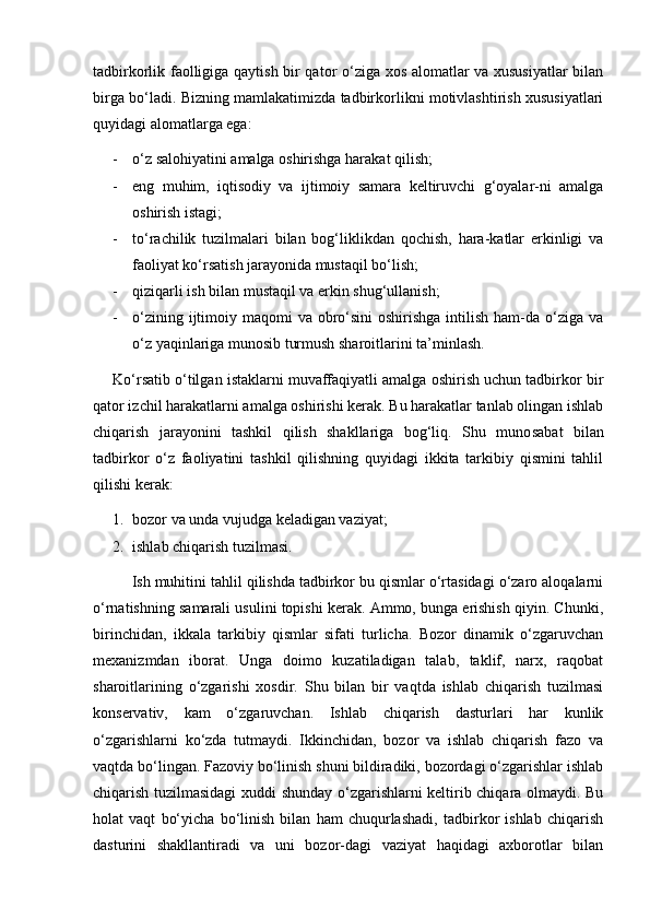 tadbirkorlik faolligiga qaytish bir qator о‘ziga xos alomatlar va xususiyatlar  bilan
birga bо‘ladi. Bizning mamlakatimizda tadbirkorlikni motivlashtirish xususiyatlari
quyidagi alomatlarga ega:
- о‘z salohiyatini amalga oshirishga harakat qilish;
- eng   muhim,   iqtisodiy   va   ijtimoiy   samara   keltiruvchi   g‘oyalar-ni   amalga
oshirish istagi;      
- tо‘rachilik   tuzilmalari   bilan   bog‘liklikdan   qochish,   hara-katlar   erkinligi   va
faoliyat kо‘rsatish jarayonida mustaqil bо‘lish;
- qiziqarli ish bilan mustaqil va erkin shug‘ullanish;
- о‘zining ijtimoiy maqomi  va obrо‘sini  oshirishga  intilish ham-da о‘ziga va
о‘z yaqinlariga munosib turmush sharoitlarini ta’minlash.
Kо‘rsatib о‘tilgan istaklarni muvaffaqiyatli amalga oshirish uchun tadbirkor bir
qator izchil harakatlarni amalga oshirishi kerak. Bu harakatlar tanlab olingan ishlab
chiqarish   jarayonini   tashkil   qilish   shakllariga   bog‘liq.   Shu   muno sabat   bilan
tadbirkor   о‘z   faoliyatini   tashkil   qilishning   quyidagi   ikkita   tarkibiy   qismini   tahlil
qilishi kerak:
1. bozor va unda vujudga keladigan vaziyat;
2. ishlab chiqarish tuzilmasi.
Ish muhitini tahlil qilishda tadbirkor bu qismlar о‘rtasidagi о‘zaro aloqalarni
о‘rnatishning samarali usulini topishi kerak. Ammo, bunga erishish qiyin. Chunki,
birinchidan,   ikkala   tarkibiy   qismlar   sifati   turlicha.   Bozor   dinamik   о‘zgaruvchan
mexanizmdan   iborat.   Unga   doimo   kuzatiladigan   talab,   taklif,   narx,   raqobat
sharoitlarining   о‘zgarishi   xosdir.   Shu   bilan   bir   vaqtda   ishlab   chiqarish   tuzilmasi
konservativ,   kam   о‘zgaruvchan.   Ishlab   chiqarish   dasturlari   har   kunlik
о‘zgarishlarni   kо‘zda   tutmaydi.   Ikkinchidan,   bozor   va   ishlab   chiqarish   fazo   va
vaqtda bо‘lingan. Fazoviy bо‘linish shuni bildiradiki, bozordagi о‘zgarishlar ishlab
chiqarish tuzilmasidagi  xuddi shunday о‘zgarishlarni keltirib chiqara olmaydi. Bu
holat   vaqt   bо‘yicha   bо‘linish   bilan   ham   chuqurlashadi,   tadbirkor   ishlab   chiqarish
dasturini   shakllantiradi   va   uni   bozor-dagi   vaziyat   haqidagi   axborotlar   bilan 