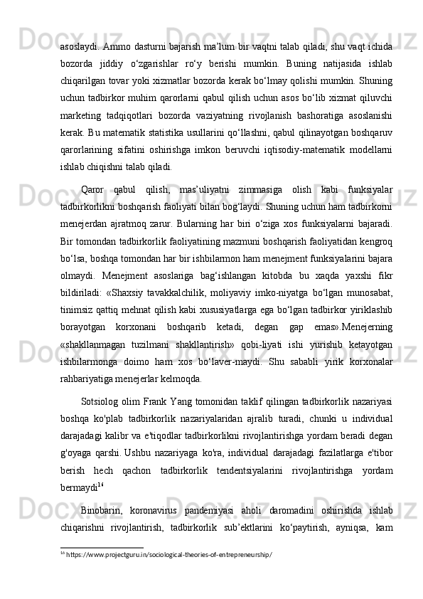 asoslaydi. Ammo dasturni bajarish ma’lum bir vaqtni talab qiladi, shu vaqt ichida
bozorda   jiddiy   о‘zgarishlar   rо‘y   berishi   mumkin.   Buning   natijasida   ishlab
chiqarilgan tovar yoki xizmatlar bozorda kerak bо‘lmay qolishi mumkin. Shuning
uchun tadbirkor  muhim  qarorlarni  qabul  qilish uchun asos  bо‘lib xizmat  qiluvchi
marketing   tadqiqotlari   bozorda   vaziyatning   rivojlanish   bashoratiga   asoslanishi
kerak. Bu matematik statistika usullarini qо‘llashni, qabul qilinayotgan boshqaruv
qarorlarining   sifatini   oshirishga   imkon   beruvchi   iqtisodiy-matematik   modellarni
ishlab chiqishni talab qiladi.
Qaror   qabul   qilish,   mas’uliyatni   zimmasiga   olish   kabi   funksiyalar
tadbirkorlikni boshqarish faoliyati bilan bog‘laydi. Shuning uchun ham tadbirkorni
menejerdan   ajratmoq   zarur.   Bularning   har   biri   о‘ziga   xos   funksiyalarni   bajaradi.
Bir tomondan tadbirkorlik faoliyatining mazmuni boshqarish faoliyatidan kengroq
bо‘lsa, boshqa tomondan har bir ishbilarmon ham menejment funksiyalarini bajara
olmay di.   Menejment   asoslariga   bag‘ishlangan   kitobda   bu   xaqda   yaxshi   fikr
bildiriladi:   «Shaxsiy   tavakkalchilik,   moliyaviy   imko-niyatga   bо‘lgan   munosabat,
tinimsiz qattiq mehnat qilish kabi xususiyatlarga ega bо‘lgan tadbirkor yiriklashib
borayotgan   korxonani   boshqarib   ketadi,   degan   gap   emas».Menejerning
«shakllanmagan   tuzilmani   shakllantirish»   qobi-liyati   ishi   yurishib   ketayotgan
ishbilarmonga   doimo   ham   xos   bо‘laver-maydi.   Shu   sababli   yirik   korxonalar
rahbariyatiga menejerlar kelmoqda.
Sotsiolog olim   Frank  Yang tomonidan  taklif   qilingan tadbirkorlik  nazariyasi
boshqa   ko'plab   tadbirkorlik   nazariyalaridan   ajralib   turadi,   chunki   u   individual
darajadagi kalibr va e'tiqodlar tadbirkorlikni rivojlantirishga yordam beradi degan
g'oyaga   qarshi.   Ushbu   nazariyaga   ko'ra,   individual   darajadagi   fazilatlarga   e'tibor
berish   hech   qachon   tadbirkorlik   tendentsiyalarini   rivojlantirishga   yordam
bermaydi 16
Binobarin,   koronavirus   pandemiyasi   aholi   daromadini   oshirishda   ishlab
chiqarishni   rivojlantirish,   tadbirkorlik   sub’ektlarini   ko‘paytirish,   ayniqsa,   kam
16
 https://www.projectguru.in/sociological-theories-of-entrepreneurship/ 