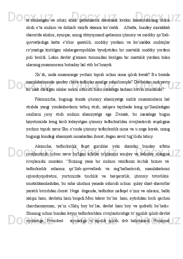 ta’minlangan   va   ishsiz   aholi   qatlamlarini   daromadi   keskin   kamayishining   oldini
olish  o‘ta  muhim   va  dolzarb  vazifa   ekanini   ko‘rsatdi.       Albatta,  bunday  murakkab
sharoitda aholini, ayniqsa, uning ehtiyojmand qatlamini ijtimoiy va moddiy qo‘llab-
quvvatlashga   katta   e’tibor   qaratilib,   moddiy   yordam   va   ko‘makka   muhtojlar
ro‘yxatiga   kiritilgan   oilalargarespublika   byudjetidan   bir   martalik   moddiy   yordam
puli   berildi.   Lekin   davlat   g‘aznasi   tomonidan   berilgan   bir   martalik   yordam   bilan
ularning muammosini butunlay hal etib bo‘lmaydi.
Xo‘sh,   unda   muammoga   yechim   topish   uchun   nima   qilish   kerak?   Bu   borada
mamlakatimizda qanday chora-tadbirlar amalga oshirilmoqda? Davlatdan moliyaviy
ko‘mak oladigan oilalar sonini oshirish bilan masalaga barham berish mumkinki?
Fikrimizcha,   bugungi   kunda   ijtimoiy   ahamiyatga   molik   muammolarni   hal
etishda   yangi   yondashuvlarni   tatbiq   etish,   xalqaro   tajribada   keng   qo‘llaniladigan
usullarni   joriy   etish   muhim   ahamiyatga   ega.   Demak,   bu   masalaga   bugun
hayotimizda   keng   kirib   kelayotgan   ijtimoiy   tadbirkorlikni   rivojlantirish   orqaligina
yechim topish zarur.Shu o‘rinda ijtimoiy tadbirkorlik nima va u nega kerak, uning
bugungi kundagi ahamiyati nimalardan iborat, degan savol tug‘ilishi tabiiy.
Aksincha,   tadbirkorlik   faqat   guruhlar   yoki   shaxslar   bunday   sifatni
rivojlantirish   uchun   zarur   bo'lgan   sifatlar   to'plamini   aniqlay   va   baholay   olsagina
rivojlanishi   mumkin.   “Bizning   yana   bir   muhim   vazifamiz   kichik   biznes   va  
tadbirkorlik   sohasini   qo‘llab-quvvatlash   va   rag‘batlantirish,   mamlakatimiz
iqtisodiyqudratini,   yurtimizda   tinchlik   va   barqarorlik,   ijtimoiy   totuvlikni  
mustahkamlashdan, bu soha ulushini yanada oshirish uchun     qulay shart-sharoitlar
yaratib berishdan iborat. Nega     deganda, tadbirkor nafaqat o‘zini va oilasini, bal ki
xalqni  ham, davlatni  ham  boqadi.Men  takror  bo‘lsa     ham, aytishdan  hech qachon
charchamayman,   ya’ni   «Xalq   boy   bo‘lsa,   davlat   ham   boy   va   qudratli   bo‘ladi».
Shuning uchun bundan keyin tadbirkorlikni rivojlan tirishga to‘sqinlik qilish-davlat
siyosatiga,   Prezident       siyosatiga   to‘sqinlik   qilish,   deb   baholanadi.   Prinsipial 