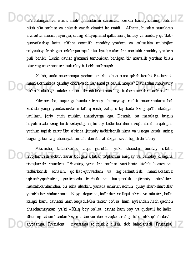 ta’minlangan   va   ishsiz   aholi   qatlamlarini   daromadi   keskin   kamayishining   oldini
olish  o‘ta  muhim   va  dolzarb  vazifa   ekanini   ko‘rsatdi.       Albatta,  bunday  murakkab
sharoitda aholini, ayniqsa, uning ehtiyojmand qatlamini ijtimoiy va moddiy qo‘llab-
quvvatlashga   katta   e’tibor   qaratilib,   moddiy   yordam   va   ko‘makka   muhtojlar
ro‘yxatiga   kiritilgan   oilalargarespublika   byudjetidan   bir   martalik   moddiy   yordam
puli   berildi.   Lekin   davlat   g‘aznasi   tomonidan   berilgan   bir   martalik   yordam   bilan
ularning muammosini butunlay hal etib bo‘lmaydi.
Xo‘sh,   unda   muammoga   yechim   topish   uchun   nima   qilish   kerak?   Bu   borada
mamlakatimizda qanday chora-tadbirlar amalga oshirilmoqda? Davlatdan moliyaviy
ko‘mak oladigan oilalar sonini oshirish bilan masalaga barham berish mumkinki?
Fikrimizcha,   bugungi   kunda   ijtimoiy   ahamiyatga   molik   muammolarni   hal
etishda   yangi   yondashuvlarni   tatbiq   etish,   xalqaro   tajribada   keng   qo‘llaniladigan
usullarni   joriy   etish   muhim   ahamiyatga   ega.   Demak,   bu   masalaga   bugun
hayotimizda   keng   kirib   kelayotgan   ijtimoiy   tadbirkorlikni   rivojlantirish   orqaligina
yechim topish zarur.Shu o‘rinda ijtimoiy tadbirkorlik nima va u nega kerak, uning
bugungi kundagi ahamiyati nimalardan iborat, degan savol tug‘ilishi tabiiy.
Aksincha,   tadbirkorlik   faqat   guruhlar   yoki   shaxslar   bunday   sifatni
rivojlantirish   uchun   zarur   bo'lgan   sifatlar   to'plamini   aniqlay   va   baholay   olsagina
rivojlanishi   mumkin.   “Bizning   yana   bir   muhim   vazifamiz   kichik   biznes   va  
tadbirkorlik   sohasini   qo‘llab-quvvatlash   va   rag‘batlantirish,   mamlakatimiz
iqtisodiyqudratini,   yurtimizda   tinchlik   va   barqarorlik,   ijtimoiy   totuvlikni  
mustahkamlashdan, bu soha ulushini yanada oshirish uchun     qulay shart-sharoitlar
yaratib berishdan iborat. Nega     deganda, tadbirkor nafaqat o‘zini va oilasini, bal ki
xalqni  ham, davlatni  ham  boqadi.Men  takror  bo‘lsa     ham, aytishdan  hech qachon
charchamayman,   ya’ni   «Xalq   boy   bo‘lsa,   davlat   ham   boy   va   qudratli   bo‘ladi».
Shuning uchun bundan keyin tadbirkorlikni rivojlan tirishga to‘sqinlik qilish-davlat
siyosatiga,   Prezident       siyosatiga   to‘sqinlik   qilish,   deb   baholanadi.   Prinsipial