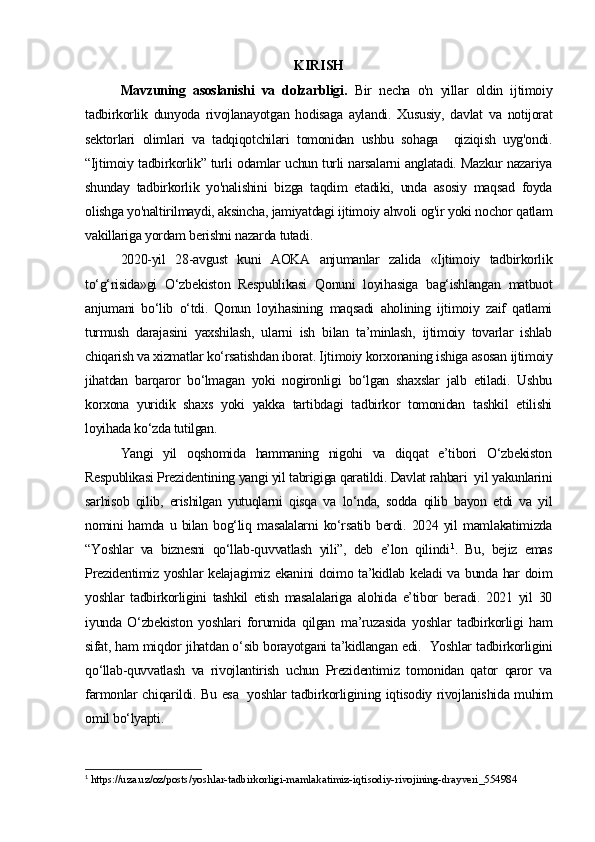 KIRISH
Mavzuning   asoslanishi   va   dolzarbligi.   Bir   necha   o'n   yillar   oldin   ijtimoiy
tadbirkorlik   dunyoda   rivojlanayotgan   hodisaga   aylandi.   Xususiy,   davlat   va   notijorat
sektorlari   olimlari   va   tadqiqotchilari   tomonidan   ushbu   sohaga     qiziqish   uyg'ondi.
“Ijtimoiy tadbirkorlik” turli odamlar uchun turli narsalarni anglatadi. Mazkur nazariya
shunday   tadbirkorlik   yo'nalishini   bizga   taqdim   etadiki,   unda   asosiy   maqsad   foyda
olishga yo'naltirilmaydi, aksincha, jamiyatdagi ijtimoiy ahvoli og'ir yoki nochor qatlam
vakillariga yordam berishni nazarda tutadi.
2020-yil   28-avgust   kuni   AOKA   anjumanlar   zalida   «Ijtimoiy   tadbirkorlik
to‘g‘risida»gi   O‘zbekiston   Respublikasi   Qonuni   loyihasiga   bag‘ishlangan   matbuot
anjumani   bo‘lib   o‘tdi.   Qonun   loyihasining   maqsadi   aholining   ijtimoiy   zaif   qatlami
turmush   darajasini   yaxshilash,   ularni   ish   bilan   ta’minlash,   ijtimoiy   tovarlar   ishlab
chiqarish va xizmatlar ko‘rsatishdan iborat. Ijtimoiy korxonaning ishiga asosan ijtimoiy
jihatdan   barqaror   bo‘lmagan   yoki   nogironligi   bo‘lgan   shaxslar   jalb   etiladi.   Ushbu
korxona   yuridik   shaxs   yoki   yakka   tartibdagi   tadbirkor   tomonidan   tashkil   etilishi
loyihada ko‘zda tutilgan.
Yangi   yil   oqshomida   hammaning   nigohi   va   diqqat   e’tibori   O‘zbekiston
Respublikasi Prezidentining yangi yil tabrigiga qaratildi. Davlat rahbari  yil yakunlarini
sarhisob   qilib,   erishilgan   yutuqlarni   qisqa   va   lo‘nda,   sodda   qilib   bayon   etdi   va   yil
nomini   hamda   u  bilan   bog‘liq   masalalarni   ko‘rsatib   berdi.   2024  yil   mamlakatimizda
“Yoshlar   va   biznesni   qo‘llab-quvvatlash   yili”,   deb   e’lon   qilindi 1
.   Bu,   bejiz   emas
Prezidentimiz yoshlar kelajagimiz ekanini doimo ta’kidlab keladi va bunda har doim
yoshlar   tadbirkorligini   tashkil   etish   masalalariga   alohida   e’tibor   beradi.   2021   yil   30
iyunda   O‘zbekiston   yoshlari   forumida   qilgan   ma’ruzasida   yoshlar   tadbirkorligi   ham
sifat, ham miqdor jihatdan o‘sib borayotgani ta’kidlangan edi.     Yoshlar tadbirkorligini
qo‘llab-quvvatlash   va   rivojlantirish   uchun   Prezidentimiz   tomonidan   qator   qaror   va
farmonlar chiqarildi. Bu esa     yoshlar tadbirkorligining iqtisodiy rivojlanishida muhim
omil bo‘lyapti.  
1
 https://uza.uz/oz/posts/yoshlar-tadbirkorligi-mamlakatimiz-iqtisodiy-rivojining-drayveri_554984 