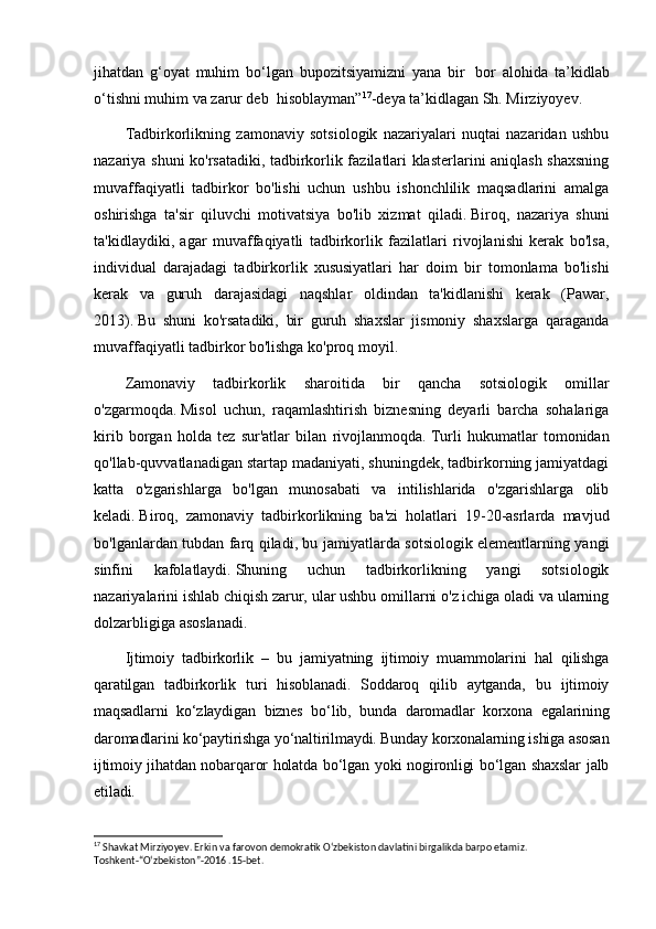 jihatdan   g‘oyat   muhim   bo‘lgan   bupozitsiyamizni   yana   bir     bor   alohida   ta’kidlab
o‘tishni muhim va zarur deb    hisoblayman” 17
-deya ta’kidlagan Sh. Mirziyoyev.
Tadbirkorlikning   zamonaviy   sotsiologik   nazariyalari   nuqtai   nazaridan   ushbu
nazariya shuni ko'rsatadiki, tadbirkorlik fazilatlari klasterlarini aniqlash shaxsning
muvaffaqiyatli   tadbirkor   bo'lishi   uchun   ushbu   ishonchlilik   maqsadlarini   amalga
oshirishga   ta'sir   qiluvchi   motivatsiya   bo'lib   xizmat   qiladi.   Biroq,   nazariya   shuni
ta'kidlaydiki,   agar   muvaffaqiyatli   tadbirkorlik   fazilatlari   rivojlanishi   kerak   bo'lsa,
individual   darajadagi   tadbirkorlik   xususiyatlari   har   doim   bir   tomonlama   bo'lishi
kerak   va   guruh   darajasidagi   naqshlar   oldindan   ta'kidlanishi   kerak   (Pawar,
2013).   Bu   shuni   ko'rsatadiki,   bir   guruh   shaxslar   jismoniy   shaxslarga   qaraganda
muvaffaqiyatli tadbirkor bo'lishga ko'proq moyil.
Zamonaviy   tadbirkorlik   sharoitida   bir   qancha   sotsiologik   omillar
o'zgarmoqda.   Misol   uchun,   raqamlashtirish   biznesning   deyarli   barcha   sohalariga
kirib   borgan   holda   tez   sur'atlar   bilan   rivojlanmoqda.   Turli   hukumatlar   tomonidan
qo'llab-quvvatlanadigan startap madaniyati, shuningdek, tadbirkorning jamiyatdagi
katta   o'zgarishlarga   bo'lgan   munosabati   va   intilishlarida   o'zgarishlarga   olib
keladi.   Biroq,   zamonaviy   tadbirkorlikning   ba'zi   holatlari   19-20-asrlarda   mavjud
bo'lganlardan tubdan farq qiladi, bu jamiyatlarda sotsiologik elementlarning yangi
sinfini   kafolatlaydi.   Shuning   uchun   tadbirkorlikning   yangi   sotsiologik
nazariyalarini ishlab chiqish zarur, ular ushbu omillarni o'z ichiga oladi va ularning
dolzarbligiga asoslanadi.
Ijtimoiy   tadbirkorlik   –   bu   jamiyatning   ijtimoiy   muammolarini   hal   qilishga
qaratilgan   tadbirkorlik   turi   hisoblanadi.   Soddaroq   qilib   aytganda,   bu   ijtimoiy
maqsadlarni   ko‘zlaydigan   biznes   bo‘lib,   bunda   daromadlar   korxona   egalarining
daromadlarini ko‘paytirishga yo‘naltirilmaydi. Bunday korxonalarning ishiga asosan
ijtimoiy jihatdan nobarqaror holatda bo‘lgan yoki nogironligi bo‘lgan shaxslar  jalb
etiladi.
17
 Shavkat Mirziyoyev. Erkin va farovon demokratik O‘zbekiston davlatini birgalikda barpo etamiz. 
Toshkent-“O‘zbekiston”-2016 .15-bet. 