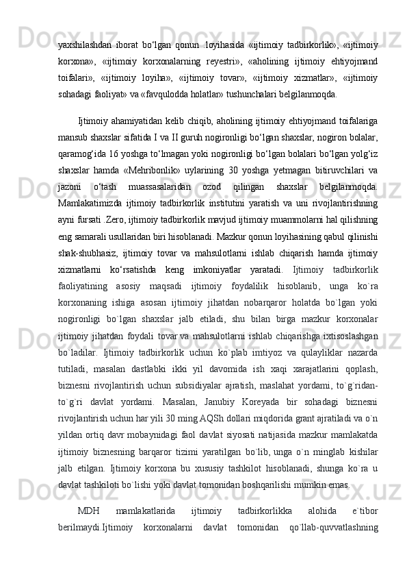 yaxshilashdan   iborat   bo‘lgan   qonun   .loyihasida   «ijtimoiy   tadbirkorlik»,   «ijtimoiy
korxona»,   «ijtimoiy   korxonalarning   reyestri»,   «aholining   ijtimoiy   ehtiyojmand
toifalari»,   «ijtimoiy   loyiha»,   «ijtimoiy   tovar»,   «ijtimoiy   xizmatlar»,   «ijtimoiy
sohadagi faoliyat» va «favqulodda holatlar» tushunchalari belgilanmoqda.
Ijtimoiy ahamiyatidan kelib chiqib, aholining ijtimoiy ehtiyojmand toifalariga
mansub shaxslar sifatida I va II guruh nogironligi bo‘lgan shaxslar, nogiron bolalar,
qaramog‘ida 16 yoshga to‘lmagan yoki nogironligi bo‘lgan bolalari bo‘lgan yolg‘iz
shaxslar   hamda   «Mehribonlik»   uylarining   30   yoshga   yetmagan   bitiruvchilari   va
jazoni   o‘tash   muassasalaridan   ozod   qilingan   shaxslar   belgilanmoqda.
Mamlakatimizda   ijtimoiy   tadbirkorlik   institutini   yaratish   va   uni   rivojlantirishning
ayni fursati .Zero, ijtimoiy tadbirkorlik mavjud ijtimoiy muammolarni hal qilishning
eng samarali usullaridan biri hisoblanadi. Mazkur qonun loyihasining qabul qilinishi
shak-shubhasiz,   ijtimoiy   tovar   va   mahsulotlarni   ishlab   chiqarish   hamda   ijtimoiy
xizmatlarni   ko‘rsatishda   keng   imkoniyatlar   yaratadi.   Ijtimoiy   tadbirkorlik
faoliyatining   asosiy   maqsadi   ijtimoiy   foydalilik   hisoblanib ,   unga   ko`ra
korxonaning   ishiga   asosan   ijtimoiy   jihatdan   nobarqaror   holatda   bo`lgan   yoki
nogironligi   bo`lgan   shaxslar   jalb   etiladi,   shu   bilan   birga   mazkur   korxonalar
ijtimoiy   jihatdan   foydali   tovar   va   mahsulotlarni   ishlab   chiqarishga   ixtisoslashgan
bo`ladilar.   Ijtimoiy   tadbirkorlik   uchun   ko`plab   imtiyoz   va   qulayliklar   nazarda
tutiladi,   masalan   dastlabki   ikki   yil   davomida   ish   xaqi   xarajatlarini   qoplash,
biznesni   rivojlantirish   uchun   subsidiyalar   ajratish,   maslahat   yordami,   to`g`ridan-
to`g`ri   davlat   yordami.   Masalan,   Janubiy   Koreyada   bir   sohadagi   biznesni
rivojlantirish uchun har yili 30   ming AQSh dollari miqdorida grant ajratiladi va o`n
yildan  ortiq  davr   mobaynidagi   faol   davlat   siyosati   natijasida   mazkur   mamlakatda
ijtimoiy   biznesning   barqaror   tizimi   yaratilgan   bo`lib,   unga   o`n   minglab   kishilar
jalb   etilgan.   Ijtimoiy   korxona   bu   xususiy   tashkilot   hisoblanadi,   shunga   ko`ra   u
davlat tashkiloti bo`lishi yoki davlat tomonidan boshqarilishi mumkin emas.
MDH   mamlakatlarida   ijtimoiy   tadbirkorlikka   alohida   e`tibor
berilmaydi.Ijtimoiy   korxonalarni   davlat   tomonidan   qo`llab-quvvatlashning