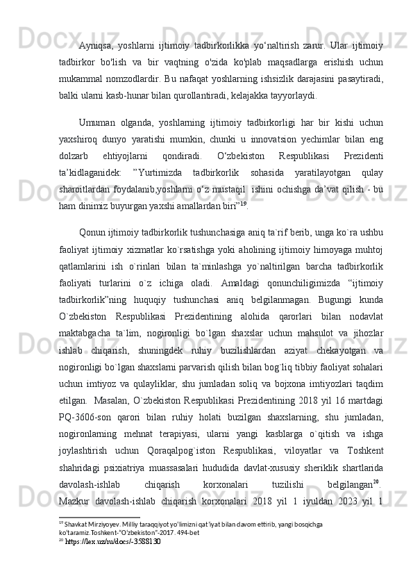 Ayniqsa,   yoshlarni   ijtimoiy   tadbirkorlikka   yo‘naltirish   zarur.   Ular   ijtimoiy
tadbirkor   bo'lish   va   bir   vaqtning   o'zida   ko'plab   maqsadlarga   erishish   uchun
mukammal   nomzodlardir.   Bu   nafaqat   yoshlarning   ishsizlik   darajasini   pasaytiradi,
balki ularni kasb-hunar bilan qurollantiradi, kelajakka tayyorlaydi.
Umuman   olganda,   yoshlarning   ijtimoiy   tadbirkorligi   har   bir   kishi   uchun
yaxshiroq   dunyo   yaratishi   mumkin,   chunki   u   innovatsion   yechimlar   bilan   eng
dolzarb   ehtiyojlarni   qondiradi.   O‘zbekiston   Respublikasi   Prezidenti
ta’kidlaganidek:   ”Yurtimizda   tadbirkorlik   sohasida   yaratilayotgan   qulay
sharoitlardan foydalanib,yoshlarni  o‘z mustaqil    ishini ochishga da’vat qilish - bu
ham dinimiz buyurgan yaxshi amallardan biri” 19
.
Qonun ijtimoiy tadbirkorlik tushunchasiga aniq ta`rif berib, unga ko`ra ushbu
faoliyat   ijtimoiy   xizmatlar   ko`rsatishga   yoki   aholining   ijtimoiy   himoyaga   muhtoj
qatlamlarini   ish   o`rinlari   bilan   ta`minlashga   yo`naltirilgan   barcha   tadbirkorlik
faoliyati   turlarini   o`z   ichiga   oladi.   Amaldagi   qonunchiligimizda   “ijtimoiy
tadbirkorlik”ning   huquqiy   tushunchasi   aniq   belgilanmagan.   Bugungi   kunda
O`zbekiston   Respublikasi   Prezidentining   alohida   qarorlari   bilan   nodavlat
maktabgacha   ta`lim,   nogironligi   bo`lgan   shaxslar   uchun   mahsulot   va   jihozlar
ishlab   chiqarish,   shuningdek   ruhiy   buzilishlardan   aziyat   chekayotgan   va
nogironligi bo`lgan shaxslarni parvarish qilish bilan bog`liq tibbiy faoliyat sohalari
uchun   imtiyoz   va   qulayliklar,   shu   jumladan   soliq   va   bojxona   imtiyozlari   taqdim
etilgan.     Masalan,   O`zbekiston   Respublikasi   Prezidentining   2018   yil   16   martdagi
PQ-3606-son   qarori   bilan   ruhiy   holati   buzilgan   shaxslarning,   shu   jumladan,
nogironlarning   mehnat   terapiyasi,   ularni   yangi   kasblarga   o`qitish   va   ishga
joylashtirish   uchun   Qoraqalpog`iston   Respublikasi,   viloyatlar   va   Toshkent
shahridagi   psixiatriya   muassasalari   hududida   davlat-xususiy   sheriklik   shartlarida
davolash-ishlab   chiqarish   korxonalari   tuzilishi   belgilangan 20
.  
Mazkur   davolash-ishlab   chiqarish   korxonalari   2018   yil   1   iyuldan   2023   yil   1
19
 Shavkat Mirziyoyev. Milliy taraqqiyot yo‘limizni qat’iyat bilan davom ettirib, yangi bosqichga 
ko‘taramiz.Toshkent-“O‘zbekiston”-2017. 494-bet
20
 https://lex.uz/ru/docs/-3588130