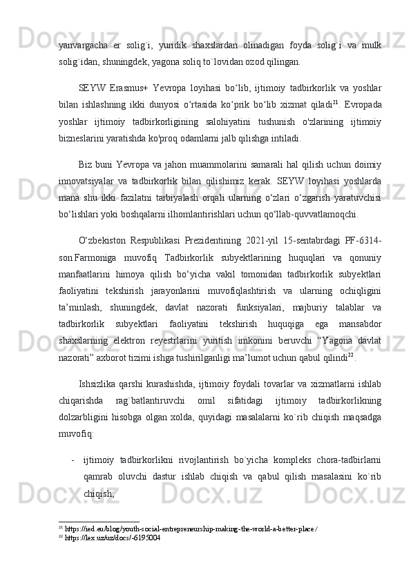 yanvargacha   er   solig`i,   yuridik   shaxslardan   olinadigan   foyda   solig`i   va   mulk
solig`idan, shuningdek, yagona soliq to`lovidan ozod qilingan.
SEYW   Erasmus+   Yevropa   loyihasi   bo lib,   ijtimoiy   tadbirkorlik   va   yoshlarʻ
bilan   ishlashning   ikki   dunyosi   o rtasida   ko prik   bo lib   xizmat   qiladi	
ʻ ʻ ʻ 21
.   Evropada
yoshlar   ijtimoiy   tadbirkorligining   salohiyatini   tushunish   o'zlarining   ijtimoiy
bizneslarini yaratishda ko'proq odamlarni jalb qilishga intiladi.
Biz   buni   Yevropa   va  jahon   muammolarini   samarali   hal   qilish   uchun   doimiy
innovatsiyalar   va   tadbirkorlik   bilan   qilishimiz   kerak.   SEYW   loyihasi   yoshlarda
mana   shu   ikki   fazilatni   tarbiyalash   orqali   ularning   o‘zlari   o‘zgarish   yaratuvchisi
bo‘lishlari yoki boshqalarni ilhomlantirishlari uchun qo‘llab-quvvatlamoqchi.
O‘zbekiston   Respublikasi   Prezidentining   2021-yil   15-sentabrdagi   PF-6314-
son   Farmoniga   muvofiq   Tadbirkorlik   subyektlarining   huquqlari   va   qonuniy
manfaatlarini   himoya   qilish   bo‘yicha   vakil   tomonidan   tadbirkorlik   subyektlari
faoliyatini   tekshirish   jarayonlarini   muvofiqlashtirish   va   ularning   ochiqligini
ta’minlash,   shuningdek,   davlat   nazorati   funksiyalari,   majburiy   talablar   va
tadbirkorlik   subyektlari   faoliyatini   tekshirish   huquqiga   ega   mansabdor
shaxslarning   elektron   reyestrlarini   yuritish   imkonini   beruvchi   “Yagona   davlat
nazorati” axborot tizimi ishga tushirilganligi ma’lumot uchun qabul qilindi 22
.
Ishsizlika   qarshi   kurashishda,   ijtimoiy   foydali   tovarlar   va   xizmatlarni   ishlab
chiqarishda   rag`batlantiruvchi   omil   sifatidagi   ijtimoiy   tadbirkorlikning
dolzarbligini   hisobga   olgan   xolda,   quyidagi   masalalarni   ko`rib   chiqish   maqsadga
muvofiq:
- ijtimoiy   tadbirkorlikni   rivojlantirish   bo`yicha   kompleks   chora-tadbirlarni
qamrab   oluvchi   dastur   ishlab   chiqish   va   qabul   qilish   masalasini   ko`rib
chiqish;
21
 https://ied.eu/blog/youth-social-entrepreneurship-making-the-world-a-better-place /
22
 https://lex.uz/uz/docs/-6195004 