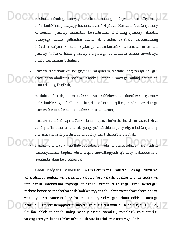 - mazkur   sohadagi   xorijiy   tajribani   hisobga   olgan   holda   “ijtimoiy
tadbirkorlik”ning huquqiy tushunchasini belgilash. Xususan, bunda ijtimoiy
korxonalar   ijtimoiy   xizmatlar   ko`rsatishini,   aholining   ijtimoiy   jihatdan
himoyaga   muhtoj   qatlamlari   uchun   ish   o`rinlari   yaratishi,   daromadining
50%   dan   ko`pini   korxona   egalariga   taqsimlamaslik,   daromadlarni   asosan
ijtimoiy   tadbirkorlikning   asosiy   maqsadiga   yo`naltirish   uchun   investisiya
qilishi lozimligini belgilash;
- ijtimoiy tadbirkorlikni kengaytirish maqsadida, yoshlar, nogironligi bo`lgan
shaxslar  va aholining boshqa ijtimoiy jihatdan himoyaga muhtoj  qatlamlari
o`rtasida targ`ib qilish;
- maslahat   berish,   jamoatchilik   va   ishbilarmon   doiralarni   ijtimoiy
tadbirkorlikning   afzalliklari   haqida   xabardor   qilish,   davlat   xaridlariga
ijtimoiy korxonalarni jalb etishni rag`batlantirish;
- ijtimoiy yo`nalishdagi tadbirkorlarni o`qitish bo`yicha kurslarni tashkil etish
va oliy ta`lim muassasalarida yangi yo`nalishlarni joriy etgan holda ijtimoiy
biznesni samarali yuritish uchun qulay shart-sharoitlar yaratish;
- qisman   moliyaviy   qo`llab-quvvatlash   yoki   investisiyalarni   jalb   qilish
imkoniyatlarini   taqdim   etish   orqali   muvaffaqiyatli   ijtimoiy   tashabbuslarni
rivojlantirishga ko`maklashish.
1-bob   bo‘yicha   xulosalar.   Mamlakatimizda   mustaqillikning   dastlabki
yillaridanoq,   soglom   va   barkamol   avlodni   tarbiyalash,   yoshlarning   oz   ijodiy   va
intellektual   salohiyatini   royobga   chiqarish,   zamon   talablariga   javob   beradigan
mehnat bozorida raqobatbardosh kadrlar tayyorlash uchun zarur shart-sharoitlar va
imkoniyatlarni   yaratish   boyicha   maqsadli   yonaltirilgan   chora-tadbirlar   amalga
oshirildi.   Jamiyat   taraqqiyotini   ilm-fan   rivojisiz   tasavvur   qilib   bolmaydi.   Chunki,
ilm-fan   ishlab   chiqarish,   uning   moddiy   asosini   yaratish,   texnologik   rivojlantirish
va eng asosiysi-kadrlar bilan ta’minlash vazifalarini oz zimmasiga oladi.  