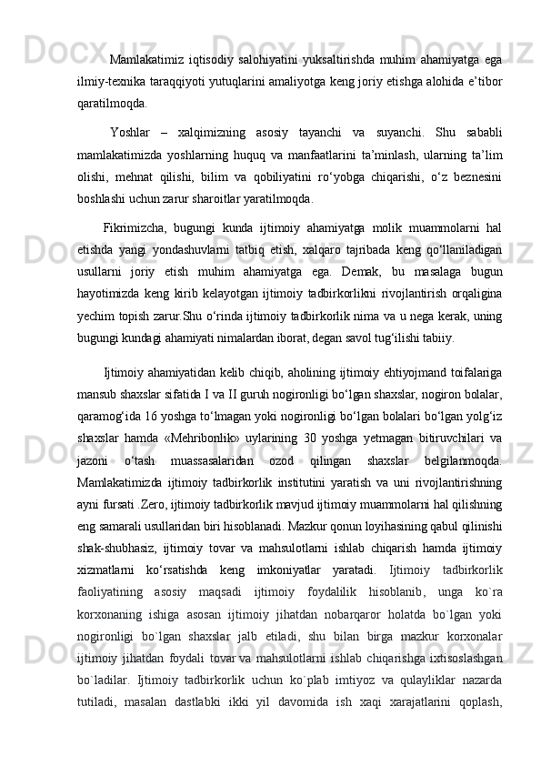 Mamlakatimiz   iqtisodiy   salohiyatini   yuksaltirishda   muhim   ahamiyatga   ega
ilmiy-texnika taraqqiyoti yutuqlarini amaliyotga keng joriy etishga alohida e’tibor
qaratilmoqda.
Yoshlar   –   xalqimizning   asosiy   tayanchi   va   suyanchi.   Shu   sababli
mamlakatimizda   yoshlarning   huquq   va   manfaatlarini   ta’minlash,   ularning   ta’lim
olishi,   mehnat   qilishi,   bilim   va   qobiliyatini   ro‘yobga   chiqarishi,   o‘z   beznesini
boshlashi uchun zarur sharoitlar yaratilmoqda.
Fikrimizcha,   bugungi   kunda   ijtimoiy   ahamiyatga   molik   muammolarni   hal
etishda   yangi   yondashuvlarni   tatbiq   etish,   xalqaro   tajribada   keng   qo‘llaniladigan
usullarni   joriy   etish   muhim   ahamiyatga   ega.   Demak,   bu   masalaga   bugun
hayotimizda   keng   kirib   kelayotgan   ijtimoiy   tadbirkorlikni   rivojlantirish   orqaligina
yechim topish zarur.Shu o‘rinda ijtimoiy tadbirkorlik nima va u nega kerak, uning
bugungi kundagi ahamiyati nimalardan iborat, degan savol tug‘ilishi tabiiy.
Ijtimoiy ahamiyatidan kelib chiqib, aholining ijtimoiy ehtiyojmand toifalariga
mansub shaxslar sifatida I va II guruh nogironligi bo‘lgan shaxslar, nogiron bolalar,
qaramog‘ida 16 yoshga to‘lmagan yoki nogironligi bo‘lgan bolalari bo‘lgan yolg‘iz
shaxslar   hamda   «Mehribonlik»   uylarining   30   yoshga   yetmagan   bitiruvchilari   va
jazoni   o‘tash   muassasalaridan   ozod   qilingan   shaxslar   belgilanmoqda.
Mamlakatimizda   ijtimoiy   tadbirkorlik   institutini   yaratish   va   uni   rivojlantirishning
ayni fursati .Zero, ijtimoiy tadbirkorlik mavjud ijtimoiy muammolarni hal qilishning
eng samarali usullaridan biri hisoblanadi. Mazkur qonun loyihasining qabul qilinishi
shak-shubhasiz,   ijtimoiy   tovar   va   mahsulotlarni   ishlab   chiqarish   hamda   ijtimoiy
xizmatlarni   ko‘rsatishda   keng   imkoniyatlar   yaratadi.   Ijtimoiy   tadbirkorlik
faoliyatining   asosiy   maqsadi   ijtimoiy   foydalilik   hisoblanib ,   unga   ko`ra
korxonaning   ishiga   asosan   ijtimoiy   jihatdan   nobarqaror   holatda   bo`lgan   yoki
nogironligi   bo`lgan   shaxslar   jalb   etiladi,   shu   bilan   birga   mazkur   korxonalar
ijtimoiy   jihatdan   foydali   tovar   va   mahsulotlarni   ishlab   chiqarishga   ixtisoslashgan
bo`ladilar.   Ijtimoiy   tadbirkorlik   uchun   ko`plab   imtiyoz   va   qulayliklar   nazarda
tutiladi,   masalan   dastlabki   ikki   yil   davomida   ish   xaqi   xarajatlarini   qoplash, 