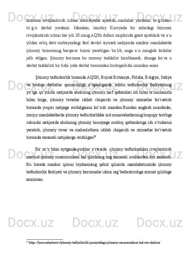 biznesni   rivojlantirish   uchun   subsidiyalar   ajratish,   maslahat   yordami,   to`g`ridan-
to`g`ri   davlat   yordami.   Masalan,   Janubiy   Koreyada   bir   sohadagi   biznesni
rivojlantirish uchun har yili 30   ming AQSh dollari miqdorida grant ajratiladi va o`n
yildan  ortiq  davr   mobaynidagi   faol   davlat   siyosati   natijasida   mazkur   mamlakatda
ijtimoiy   biznesning   barqaror   tizimi   yaratilgan   bo`lib,   unga   o`n   minglab   kishilar
jalb   etilgan.   Ijtimoiy   korxona   bu   xususiy   tashkilot   hisoblanadi,   shunga   ko`ra   u
davlat tashkiloti bo`lishi yoki davlat tomonidan boshqarilishi mumkin emas.
Ijtimoiy tadbirkorlik borasida AQSH, Buyuk Britaniya, Polsha, Belgiya, Italiya
va   boshqa   davlatlar   qonunchiligi   o‘rganilganda,   ushbu   tadbirkorlik   faoliyatining
yo‘lga qo‘yilishi natijasida aholining ijtimoiy zaif qatlamlari ish bilan ta’minlanishi
bilan   birga,   ijtimoiy   tovarlar   ishlab   chiqarish   va   ijtimoiy   xizmatlar   ko‘rsatish
borasida   yuqori   natijaga   erishilganini   ko‘rish   mumkin.Bundan   anglash   mumkinki,
xorijiy mamlakatlarda ijtimoiy tadbirkorlikka oid munosabatlarning huquqiy tartibga
solinishi natijasida aholining ijtimoiy himoyaga muhtoj qatlamlariga ish o‘rinlarini
yaratish,   ijtimoiy   tovar   va   mahsulotlarni   ishlab   chiqarish   va   xizmatlar   ko‘rsatish
borasida samarali natijalarga erishilgan 23
Bir so z bilan aytganda,yoshlar  o rtasida   ijtimoiy tadbirkorlikni rivojlantirishʻ ʻ
mavjud ijtimoiy muammolarni hal qilishning eng samarali usullaridan biri sanaladi.
Bu   borada   mazkur   qonun   loyihasining   qabul   qilinishi   mamlakatimizda   ijtimoiy
tadbirkorlik faoliyati va ijtimoiy korxonalar ishini rag batlantirishga xizmat qilishiga	
ʻ
aminman.
23
  https://yuz.uz/uz/news/ijtimoiy-tadbirkorlik-jamiyatdagi-ijtimoiy-muammolarni-hal-eta-oladimi 