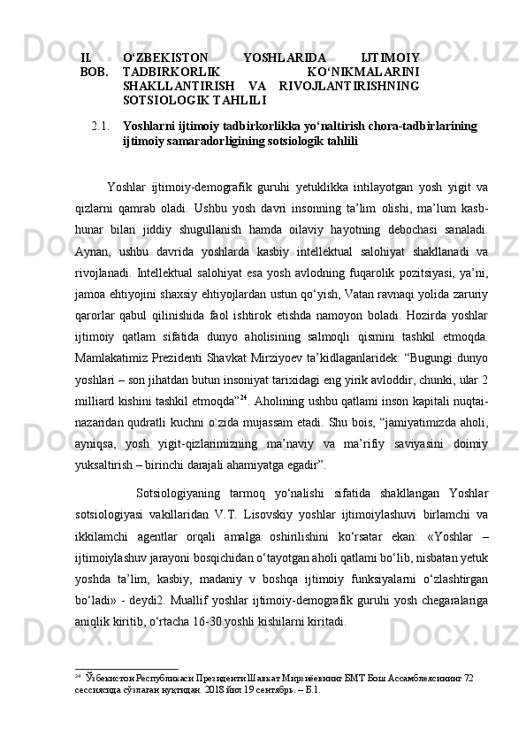 II.
BOB . O‘ZBEKISTON   YOSHLARIDA   IJTIMOIY
TADBIRKORLIK   KO‘NIKMALARINI
SHAKLLANTIRISH   VA   RIVOJLANTIRISHNING
SOTSIOLOGIK TAHLILI 
2.1. Yoshlarni ijtimoiy tadbirkorlikka yo‘naltirish chora-tadbirlarining 
ijtimoiy samara dorligining  sotsiologik tahlili
Yoshlar   ijtimoiy-demografik   guruhi   yetuklikka   intilayotgan   yosh   yigit   va
qizlarni   qamrab   oladi.   Ushbu   yosh   davri   insonning   ta’lim   olishi,   ma’lum   kasb-
hunar   bilan   jiddiy   shugullanish   hamda   oilaviy   hayotning   debochasi   sanaladi.
Aynan,   ushbu   davrida   yoshlarda   kasbiy   intellektual   salohiyat   shakllanadi   va
rivojlanadi.   Intellektual   salohiyat   esa   yosh   avlodning   fuqarolik   pozitsiyasi,   ya’ni,
jamoa ehtiyojini shaxsiy ehtiyojlardan ustun qo‘yish, Vatan ravnaqi yolida zaruriy
qarorlar   qabul   qilinishida   faol   ishtirok   etishda   namoyon   boladi.   Hozirda   yoshlar
ijtimoiy   qatlam   sifatida   dunyo   aholisining   salmoqli   qismini   tashkil   etmoqda.
Mamlakatimiz   Prezidenti   Shavkat   Mirziyoev   ta’kidlaganlaridek:   “Bugungi   dunyo
yoshlari – son jihatdan butun insoniyat tarixidagi eng yirik avloddir, chunki, ular 2
milliard kishini tashkil etmoqda” 24
. Aholining ushbu qatlami inson kapitali nuqtai-
nazaridan qudratli  kuchni  o`zida mujassam  etadi. Shu bois, “jamiyatimizda aholi,
ayniqsa,   yosh   yigit-qizlarimizning   ma’naviy   va   ma’rifiy   saviyasini   doimiy
yuksaltirish – birinchi darajali ahamiyatga egadir”.
      Sotsiologiyaning   tarmoq   yo‘nalishi   sifatida   shakllangan   Yoshlar
sotsiologiyasi   vakillaridan   V.T.   Lisovskiy   yoshlar   ijtimoiylashuvi   birlamchi   va
ikkilamchi   agentlar   orqali   amalga   oshirilishini   ko‘rsatar   ekan:   «Yoshlar   –
ijtimoiylashuv jarayoni bosqichidan o‘tayotgan aholi qatlami bo‘lib, nisbatan yetuk
yoshda   ta’lim,   kasbiy,   madaniy   v   boshqa   ijtimoiy   funksiyalarni   o‘zlashtirgan
bo‘ladi»  -  deydi2.  Muallif  yoshlar   ijtimoiy-demografik  guruhi   yosh  chegaralariga
aniqlik kiritib, o‘rtacha 16-30 yoshli kishilarni kiritadi. 
24
  Ўзбекистон Республикаси Президенти Шавкат Мирзиёевнинг БМТ Бош Ассамблеясининг 72 
сессиясида сўзлаган нуқтидан. 2018 йил 19 сентябрь. – Б.1. 