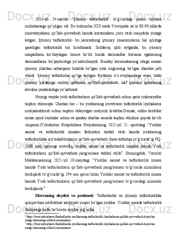 2021-yil   24-martda   “Ijtimoiy   tadbirkorlik”   to’g’risidagi   qonun   loyihasi
muhokamaga qo’yilgan edi. Bu tushuncha XIX asrda Yevropada ya’ni 80-90-yillarda
innovatsiyalarni   qo’llab-quvvatlash   hamda   korxonalarni   joriy   etish   maqsdida   yuzaga
kelgan.   Ijtimoiy   tadbirkorlik-   bu   jamiyatning   ijtimoiy   muammolarini   hal   qilishga
qaratilgan   tadbirkorlik   turi   hisoblanadi.   Soddaroq   qilib   aytganda,   bu   ijtimoiy
maqsadlarni   ko’zlaydigan   biznes   bo’lib   bunda   daromadlar   korxona   egalarining
daromadlarini   ko’paytirishga   yo’naltirilmaydi.   Bunday   korxonalarning   ishiga   asosan
ijtimoiy   jihatdan   nobarqaror   holatda   bo’lgan   yoki   nogironligi   bo’lgan   shaxslar   jalb
etiladi.   Ijtimoiy   tadbirkorlar   qo’lga   kiritgan   foydasini   o’z   rivojlanishiga   emas,   balki
ijtimoiy   yordamga   muhtoj   qatlamini   qo’lllab-quvvatlash,   zaif   ijtimoiy   qatlamning
ahvolini yaxshilashga yo’naltiradi
Hozirgi vaqtda yosh tadbirkorlarni qo‘llab-quvvatlash uchun qator imkoniyatlar
taqdim   etilmoqda.   Ulardan   biri   –   bu   yoshlarning   investision   tadbirkorlik   loyihalarini
moliyalashtirish   uchun   taqdim   etilayotgan   imtiyozli   kreditlar.Demak,   ushbu   kreditlar
aynan qaysi loyihalar uchun va qanday shartlar asosida taqdim etilishini quyida ko‘rib
chiqamiz.O‘zbekiston   Respublikasi   Prezidentining   2021-yil   21-   apreldagi   “Yoshlar
sanoat   va   tadbirkorlik   zonalari   faoliyatini   tashkil   etish   hamda   yoshlarning
tadbirkorlikka oid tashabbuslarini qo‘llab-quvvatlash chora-tadbirlari to‘g‘risida”gi PQ-
5088   sonli   qaroriga   muvofiq,   yoshlar   sanoat   va   tadbirkorlik   zonalari   hamda   Yosh
tadbirkorlarni   qo‘llab-quvvatlash   jamg‘armasi   tashkil   etildi 2
.   Shuningdek,   Vazirlar
Mahkamasining   2021-yil   10-maydagi   “Yoshlar   sanoat   va   tadbirkorlik   zonasi
hamda  Yosh   tadbirkorlarni  qo llab-quvvatlash  jamg armasi  to g risida  nizomlarniʻ ʻ ʻ ʻ
tasdiqlash to g risida”gi 294-son qarori bilan Yoshlar sanoat va tadbirkorlik zonasi	
ʻ ʻ
hamda  Yosh   tadbirkorlarni  qo llab-quvvatlash  jamg armasi  to g risidagi  nizomlar	
ʻ ʻ ʻ ʻ
tasdiqlandi. 3
Mavzuning   obyekti   va   predmeti:   Tadbirkorlik   va   ijtimoiy   tadbirkorlikka
qiziquvchan intellektual salohiyati yuqori bo‘lgan yoshlar .  Yoshlar orasida tadbirkorlik
faoliyatiga turtki bo‘luvchi omillar yig‘indisi
2
 https://yuz.uz/uz/news/hududlarda-yoshlarning-tadbirkorlik-loyihalarini-qollab-quvvatlash-boyicha-
yangi-tizimning-ishlash-mexanizmi
3
 https://yuz.uz/uz/news/hududlarda-yoshlarning-tadbirkorlik-loyihalarini-qollab-quvvatlash-boyicha-
yangi-tizimning-ishlash-mexanizmi 