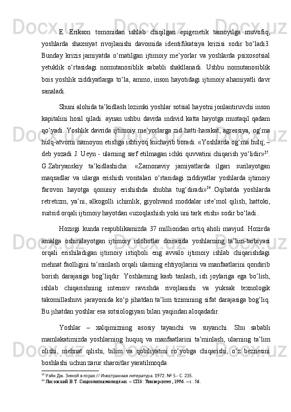 E.   Erikson   tomonidan   ishlab   chiqilgan   epigenetik   tamoyilga   muvofiq,
yoshlarda   shaxsiyat   rivojlanishi   davomida   identifikatsiya   krizisi   sodir   bo‘ladi3.
Bunday   krizis   jamiyatda   o‘rnatilgan   ijtimoiy   me’yorlar   va   yoshlarda   psixosotsial
yetuklik   o‘rtasidagi   nomutanosiblik   sababli   shakllanadi.   Ushbu   nomutanosiblik
bois  yoshlik  ziddiyatlarga  to‘la,  ammo,  inson  hayotidagi  ijtimoiy ahamiyatli   davr
sanaladi. 
Shuni alohida ta’kidlash lozimki yoshlar sotsial hayotni jonlantiruvchi inson
kapitalini   hosil   qiladi.  aynan   ushbu   davrda   individ   katta   hayotga  mustaqil   qadam
qo‘yadi.  Yoshlik  davrida ijtimoiy me’yorlarga  zid hatti-harakat, agressiya,   og‘ma
hulq-atvorni namoyon etishga ishtiyoq kuchayib boradi. «Yoshlarda og‘ma hulq, –
deb yozadi J. Ueyn - ularning sarf etilmagan ichki quvvatini chiqarish yo‘lidir» 25
.
G.Zabryanskiy   ta’kidlashicha:   «Zamonaviy   jamiyatlarda   ilgari   surilayotgan
maqsadlar   va   ularga   erishish   vositalari   o‘rtasidagi   ziddiyatlar   yoshlarda   ijtimoiy
farovon   hayotga   qonuniy   erishishda   shubha   tug‘diradi» 26
..Oqibatda   yoshlarda
retretizm,   ya’ni,   alkogolli   ichimlik,   giyohvand   moddalar   iste’mol   qilish,   hattoki,
suitsid orqali ijtimoiy hayotdan «uzoqlashish yoki uni tark etish» sodir bo‘ladi..
Hozirgi   kunda   respublikamizda   37   milliondan   ortiq   aholi   mavjud.   Hozirda
amalga   oshiralayotgan   ijtimoiy   islohotlar   doirasida   yoshlarning   ta’lim-tarbiyasi
orqali   erishiladigan   ijtimoiy   istiqboli   eng   avvalo   ijtimoiy   ishlab   chiqarishdagi
mehnat faolligini ta’minlash orqali ularning ehtiyojlarini va manfaatlarini qondirib
borish   darajasiga   bog’liqdir.   Yoshlarning   kasb   tanlash,   ish   joylariga   ega   bo’lish,
ishlab   chiqarishning   intensiv   ravishda   rivojlanishi   va   yuksak   texnologik
takomillashuvi  jarayonida ko‘p jihatdan ta’lim  tizimining sifat darajasiga bog’liq.
Bu jihatdan yoshlar esa sotsiologiyasi bilan yaqindan aloqadadir.
Yoshlar   –   xalqimizning   asosiy   tayanchi   va   suyanchi.   Shu   sababli
mamlakatimizda   yoshlarning   huquq   va   manfaatlarini   ta’minlash,   ularning   ta’lim
olishi,   mehnat   qilishi,   bilim   va   qobiliyatini   ro‘yobga   chiqarishi,   o‘z   beznesini
boshlashi uchun zarur sharoitlar yaratilmoqda.
25
  Уэйн Дж. Зимой в горах // Иностранная литература. 1972. № 5.- С. 235.
26
  Лисовский В.Т. Социология молодёжи. – СПб: Университет, 1996. – с. 56. 