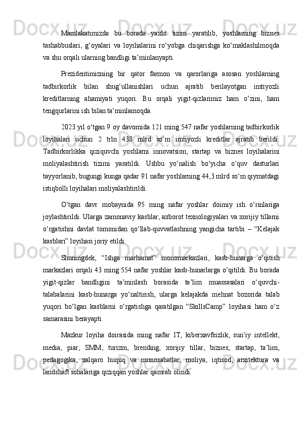 Mamlakatimizda   bu   borada   yaxlit   tizim   yaratilib,   yoshlarning   biznes
tashabbuslari,   g‘oyalari   va   loyihalarini   ro‘yobga   chiqarishga   ko‘maklashilmoqda
va shu orqali ularning bandligi ta’minlanyapti.
Prezidentimizning   bir   qator   farmon   va   qarorlariga   asosan   yoshlarning
tadbirkorlik   bilan   shug‘ullanishlari   uchun   ajratib   berilayotgan   imtiyozli
kreditlarning   ahamiyati   yuqori.   Bu   orqali   yigit-qizlarimiz   ham   o‘zini,   ham
tengqurlarini ish bilan ta’minlamoqda.
2023 yil o‘tgan 9 oy davomida 121 ming 547 nafar yoshlarning tadbirkorlik
loyihalari   uchun   2   trln   438   mlrd   so‘m   imtiyozli   kreditlar   ajratib   berildi.
Tadbirkorlikka   qiziquvchi   yoshlarni   innovatsion,   startap   va   biznes   loyihalarini
moliyalashtirish   tizimi   yaratildi.   Ushbu   yo‘nalish   bo‘yicha   o‘quv   dasturlari
tayyorlanib, bugungi kunga qadar 91 nafar yoshlarning 44,3 mlrd so‘m qiymatdagi
istiqbolli loyihalari moliyalashtirildi.
O‘tgan   davr   mobaynida   95   ming   nafar   yoshlar   doimiy   ish   o‘rinlariga
joylashtirildi. Ularga zamonaviy kasblar, axborot texnologiyalari va xorijiy tillarni
o‘rgatishni   davlat   tomonidan   qo‘llab-quvvatlashning   yangicha   tartibi   –   “Kelajak
kasblari” loyihasi joriy etildi.
Shuningdek,   “Ishga   marhamat”   monomarkazlari,   kasb-hunarga   o‘qitish
markazlari  orqali 43 ming 554 nafar  yoshlar  kasb-hunarlarga o‘qitildi. Bu borada
yigit-qizlar   bandligini   ta’minlash   borasida   ta’lim   muassasalari   o‘quvchi-
talabalarini   kasb-hunarga   yo‘naltirish,   ularga   kelajakda   mehnat   bozorida   talab
yuqori   bo‘lgan   kasblarni   o‘rgatishga   qaratilgan   “SkillsCamp”   loyihasi   ham   o‘z
samarasini berayapti.
Mazkur   loyiha   doirasida   ming   nafar   IT,   kiberxavfsizlik,   sun’iy   intellekt,
media,   piar,   SMM,   turizm,   brending,   xorijiy   tillar,   biznes,   startap,   ta’lim,
pedagogika,   xalqaro   huquq   va   munosabatlar,   moliya,   iqtisod,   arxitektura   va
landshaft sohalariga qiziqqan yoshlar qamrab olindi. 