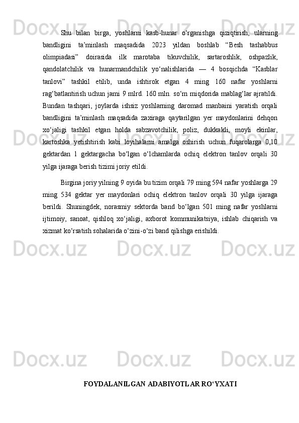 Shu   bilan   birga,   yoshlarni   kasb-hunar   o‘rganishga   qiziqtirish,   ularning
bandligini   ta’minlash   maqsadida   2023   yildan   boshlab   “Besh   tashabbus
olimpiadasi”   doirasida   ilk   marotaba   tikuvchilik,   sartaroshlik,   oshpazlik,
qandolatchilik   va   hunarmandchilik   yo‘nalishlarida   —   4   bosqichda   “Kasblar
tanlovi”   tashkil   etilib,   unda   ishtirok   etgan   4   ming   160   nafar   yoshlarni
rag‘batlantirish uchun jami 9 mlrd. 160 mln. so‘m miqdorida mablag‘lar ajratildi.
Bundan   tashqari,   joylarda   ishsiz   yoshlarning   daromad   manbaini   yaratish   orqali
bandligini   ta’minlash   maqsadida   zaxiraga   qaytarilgan   yer   maydonlarini   dehqon
xo‘jaligi   tashkil   etgan   holda   sabzavotchilik,   poliz,   dukkakli,   moyli   ekinlar,
kartoshka   yetishtirish   kabi   loyihalarni   amalga   oshirish   uchun   fuqarolarga   0,10
gektardan   1   gektargacha   bo‘lgan   o‘lchamlarda   ochiq   elektron   tanlov   orqali   30
yilga ijaraga berish tizimi joriy etildi.
Birgina joriy yilning 9 oyida bu tizim orqali 79 ming 594 nafar yoshlarga 29
ming   534   gektar   yer   maydonlari   ochiq   elektron   tanlov   orqali   30   yilga   ijaraga
berildi.   Shuningdek,   norasmiy   sektorda   band   bo‘lgan   501   ming   nafar   yoshlarni
ijtimoiy,   sanoat,   qishloq   xo‘jaligi,   axborot   kommunikatsiya,   ishlab   chiqarish   va
xizmat ko‘rsatish sohalarida o‘zini-o‘zi band qilishga erishildi.
FOYDALANILGAN ADABIYOTLAR RO‘YXATI 