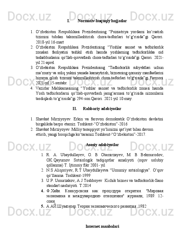 I. Normativ-huquqiy hujjatlar
1. O‘zbekiston   Respublikasi   Prezidentining   “Psixiatriya   yordami   ko‘rsatish
tizimini   tubdan   takomillashtirish   chora-tadbirlari   to‘g‘risida”gi   Qarori.
2018-yil 16-mart
2. O‘zbekiston   Respublikasi   Prezidentining   “Yoshlar   sanoat   va   tadbirkorlik
zonalari   faoliyatini   tashkil   etish   hamda   yoshlarning   tadbirkorlikka   oid
tashabbuslarini   qo‘llab-quvvatlash   chora-tadbirlari   to‘g‘risida”gi   Qarori.   2021-
yil 21-aprel.
3. O‘zbekiston   Respublikasi   Prezidentining   “Tadbirkorlik   subyektlari   uchun
ma’muriy va soliq yukini yanada kamaytirish, biznesning qonuniy manfaatlarini
himoya   qilish   tizimini   takomillashtirish   chora-tadbirlari   to‘g‘risida”gi   Farmoni
2021-yil 15-sentabr.
4. Vazirlar   Mahkamasining   “Yoshlar   sanoat   va   tadbirkorlik   zonasi   hamda
Yosh   tadbirkorlarni   qo llab-quvvatlash   jamg armasi   to g risida   nizomlarniʻ ʻ ʻ ʻ
tasdiqlash to g risida”gi 294-son Qarori. 2021-yil 10-may.	
ʻ ʻ
II. Rahbariy adabiyotlar
1. Shavkat   Mirziyoyev.   Erkin   va   farovon   demokratik   O‘zbekiston   davlatini
birgalikda barpo etamiz. Toshkent-“O‘zbekiston”-2016
2. Shavkat Mirziyoyev. Milliy taraqqiyot yo‘limizni qat’iyat bilan davom 
ettirib, yangi bosqichga ko‘taramiz.Toshkent-“O‘zbekiston”-2017.
Asosiy adabiyotlar
1. R.   A.   Ubaydullayev,   O.   B   Otamirzayev,   M.   B   Bekmurodov,
OK.Qayumov   Sotsiologik   tadqiqotlar   amaliyoti   (oquv   uslubiy
qollanma) T. Ijtimoiy fikr 2001- yil
2. N.S   Aliqoriyev,   R.T   Ubaydullayeva   “Umumiy   sotsiologiya”.   O‘quv
qo‘llanma. Toshkent-1999
3. U.P. Umurzakov, A.J Toshboyev   Kichik biznes va tadbirkorlik-Sano
standart nashriyoti. T:2014
4. Ф.Хайн.   Конкурснсия   как   процсдура   открития.   "Мировая
экономика   и   международниэ   отношения"   журнали,   1989.   12-
сони.
5. А.АЙ.Шумпетер.Теория экономического развития., 1982
Internet manbalari 