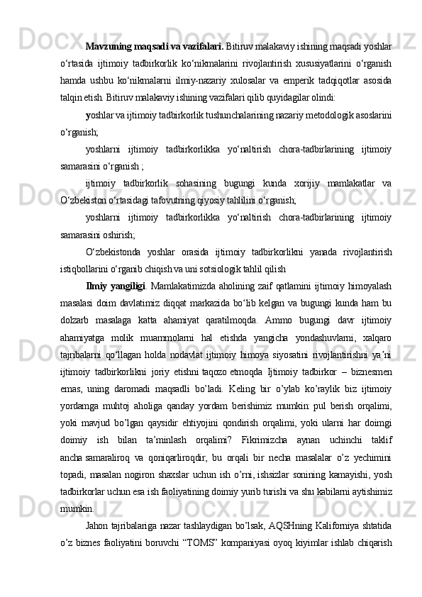 Mavzuning maqsadi va vazifalari.  Bitiruv malakaviy ishining maqsadi yoshlar
o‘rtasida   ijtimoiy   tadbirkorlik   ko‘nikmalarini   rivojlantirish   xususiyatlarini   o‘rganish
hamda   ushbu   ko‘nikmalarni   ilmiy-nazariy   xulosalar   va   emperik   tadqiqotlar   asosida
talqin etish. Bitiruv malakaviy ishining vazifalari qilib quyidagilar olindi:
y oshlar va ijtimoiy tadbirkorlik tushunchalarining nazariy metodologik asoslarini
o‘rganish;
yoshlarni   ijtimoiy   tadbirkorlikka   yo‘naltirish   chora-tadbirlarining   ijtimoiy
samarasini o‘rganish ;
ijtimoiy   tadbirkorlik   sohasining   bugungi   kunda   xorijiy   mamlakatlar   va
O‘zbekiston o‘rtasidagi tafovutning qiyosiy tahlilini o‘rganish;
yoshlarni   ijtimoiy   tadbirkorlikka   yo‘naltirish   chora-tadbirlarining   ijtimoiy
samarasini oshirish;
O‘zbekistonda   yoshlar   orasida   ijtimoiy   tadbirkorlikni   yanada   rivojlantirish
istiqbollarini o‘rganib chiqish va uni sotsiologik tahlil qilish
Ilmiy yangiligi . Mamlakatimizda aholining zaif qatlamini ijtimoiy himoyalash
masalasi  doim davlatimiz diqqat markazida bo lib kelgan va bugungi kunda ham  buʻ
dolzarb   masalaga   katta   ahamiyat   qaratilmoqda.   Ammo   bugungi   davr   ijtimoiy
ahamiyatga   molik   muammolarni   hal   etishda   yangicha   yondashuvlarni,   xalqaro
tajribalarni   qo llagan   holda   nodavlat   ijtimoiy   himoya   siyosatini   rivojlantirishni   ya ni	
ʻ ʼ
ijtimoiy   tadbirkorlikni   joriy   etishni   taqozo   etmoqda   Ijtimoiy   tadbirkor   –   biznesmen
emas,   uning   daromadi   maqsadli   bo’ladi.   Keling   bir   o’ylab   ko’raylik   biz   ijtimoiy
yordamga   muhtoj   aholiga   qanday   yordam   berishimiz   mumkin:   pul   berish   orqalimi,
yoki   mavjud   bo’lgan   qaysidir   ehtiyojini   qondirish   orqalimi,   yoki   ularni   har   doimgi
doimiy   ish   bilan   ta’minlash   orqalimi?   Fikrimizcha   aynan   uchinchi   taklif
ancha   samaraliroq   va   qoniqarliroqdir,   bu   orqali   bir   necha   masalalar   o’z   yechimini
topadi,  masalan   nogiron   shaxslar   uchun   ish   o’rni,   ishsizlar   sonining   kamayishi,   yosh
tadbirkorlar uchun esa ish faoliyatining doimiy yurib turishi va shu kabilarni aytishimiz
mumkin.
Jahon tajribalariga nazar tashlaydigan bo’lsak, AQSHning Kaliforniya shtatida
o’z biznes faoliyatini boruvchi “TOMS” kompaniyasi oyoq kiyimlar ishlab chiqarish