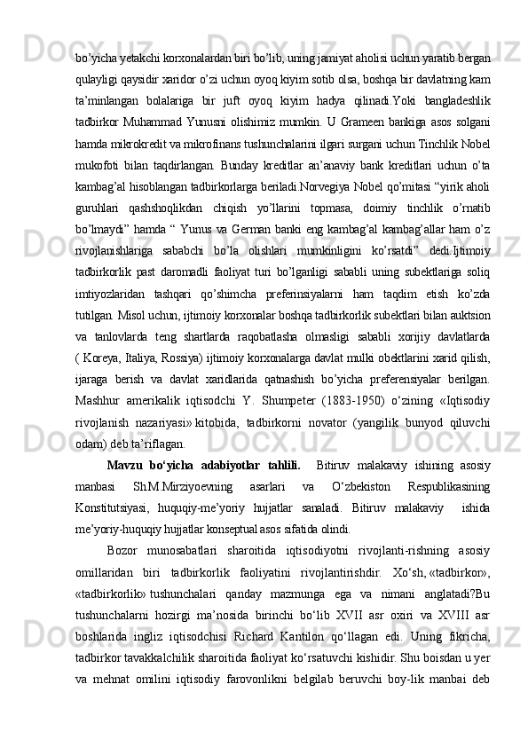 bo’yicha yetakchi korxonalardan biri bo’lib, uning jamiyat aholisi uchun yaratib bergan
qulayligi qaysidir xaridor o’zi uchun oyoq kiyim sotib olsa, boshqa bir davlatning kam
ta’minlangan   bolalariga   bir   juft   oyoq   kiyim   hadya   qilinadi.Yoki   bangladeshlik
tadbirkor   Muhammad   Yunusni   olishimiz   mumkin.   U  Grameen   bankiga   asos   solgani
hamda mikrokredit va mikrofinans tushunchalarini ilgari surgani uchun Tinchlik Nobel
mukofoti   bilan   taqdirlangan.   Bunday   kreditlar   an’anaviy   bank   kreditlari   uchun   o’ta
kambag’al hisoblangan tadbirkorlarga beriladi.Norvegiya Nobel qo’mitasi “yirik aholi
guruhlari   qashshoqlikdan   chiqish   yo’llarini   topmasa,   doimiy   tinchlik   o’rnatib
bo’lmaydi”  hamda  “ Yunus  va  German  banki  eng  kambag’al  kambag’allar  ham   o’z
rivojlanishlariga   sababchi   bo’la   olishlari   mumkinligini   ko’rsatdi”   dedi.Ijtimoiy
tadbirkorlik   past   daromadli   faoliyat   turi   bo’lganligi   sababli   uning   subektlariga   soliq
imtiyozlaridan   tashqari   qo’shimcha   preferinsiyalarni   ham   taqdim   etish   ko’zda
tutilgan.   Misol uchun, ijtimoiy korxonalar boshqa tadbirkorlik subektlari bilan auktsion
va   tanlovlarda   teng   shartlarda   raqobatlasha   olmasligi   sababli   xorijiy   davlatlarda
( Koreya, Italiya, Rossiya) ijtimoiy korxonalarga davlat mulki obektlarini xarid qilish,
ijaraga   berish   va   davlat   xaridlarida   qatnashish   bo’yicha   preferensiyalar   berilgan.
Mashhur   amerikalik   iqtisodchi   Y.   Shumpeter   (1883-1950)   о‘zining   «Iqtisodiy
rivojlanish   nazariyasi»   kitobida,   tadbirkorni   novator   (yangilik   bunyod   qiluvchi
odam) deb ta’riflagan.
Mavzu   bo‘yicha   adabiyotlar   tahlili.     Bitiruv   malakaviy   ishining   asosiy
manbasi   Sh.M.Mirziyoevning   asarlari   va   O‘zbekiston   Respublikasining
Konstitutsiyasi,   huquqiy-me’yoriy   hujjatlar   sanaladi.   Bitiruv   malakaviy     ishida
me’yoriy-huquqiy hujjatlar konseptual asos sifatida olindi.
Bozor   munosabatlari   sharoitida   iqtisodiyotni   rivojlanti-rishning   asosiy
omillaridan   biri   tadbirkorlik   faoliyatini   rivojlantirishdir.   Xо‘sh,   «tadbirkor»,
«tadbirkorlik»   tushunchalari   qanday   mazmunga   ega   va   nimani   anglatadi?Bu
tushunchalarni   hozirgi   ma’nosida   birinchi   bо‘lib   XVII   asr   oxiri   va   XVIII   asr
boshlarida   ingliz   iqtisodchisi   Ri chard   Kantilon   qо‘llagan   edi.   Uning   fikricha,
tadbirkor tavakkalchilik sharoitida faoliyat kо‘rsatuvchi kishidir. Shu boisdan u yer
va   mehnat   omilini   iqtisodiy   farovonlikni   belgilab   beruvchi   boy-lik   manbai   deb 