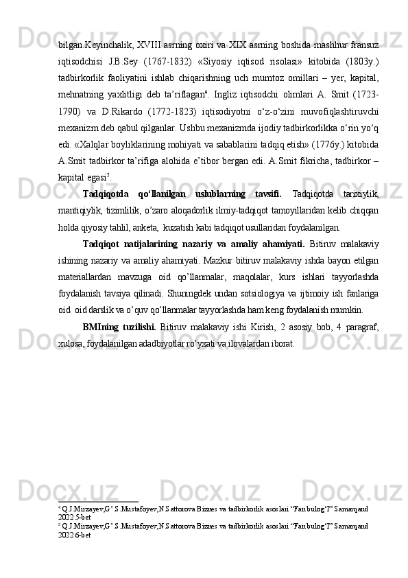 bilgan.Keyinchalik, XVIII  asrning oxiri va XIX asrning boshida mashhur  fransuz
iqtisodchisi   J.B.Sey   (1767-1832)   «Siyosiy   iqtisod   risolasi»   kitobida   (1803y.)
tadbirkorlik   faoliyatini   ishlab   chiqarishning   uch   mumtoz   omillari   –   yer,   kapital,
mehnatning   yaxlitligi   deb   ta’riflagan 4
.   Ingliz   iqtisodchi   olimlari   A.   Smit   (1723-
1790)   va   D.Rikardo   (1772-1823)   iqtisodiyotni   о‘z-о‘zini   muvofiqlashtiruvchi
mexanizm deb qabul qilganlar. Ushbu mexanizmda ijodiy tadbirkorlikka о‘rin yо‘q
edi. «Xalqlar boyliklarining mohiyati va sabablarini tadqiq etish» (1776y.) kitobida
A.Smit  tadbirkor  ta’rifiga alohida e’tibor bergan edi. A.Smit fikricha, tadbirkor  –
kapital egasi 5
.
Tadqiqotda   qo‘llanilgan   uslublarning   tavsifi.   Tadqiqotda   tarixiylik,
mantiqiylik, tizimlilik, o’zaro aloqadorlik ilmiy-tadqiqot tamoyillaridan kelib chiqqan
holda qiyosiy tahlil, anketa,  kuzatish kabi tadqiqot usullaridan foydalanilgan.
Tadqiqot   natijalarining   nazariy   va   amaliy   ahamiyati.   Bitiruv   malakaviy
ishining nazariy va amaliy ahamiyati. Mazkur  bitiruv malakaviy ishda  bayon etilgan
materiallardan   mavzuga   oid   qo’llanmalar,   maqolalar,   kurs   ishlari   tayyorlashda
foydalanish  tavsiya qilinadi. Shuningdek undan sotsiologiya va ijtimoiy ish fanlariga
oid    oid darslik va o‘quv qo‘llanmalar tayyorlashda ham keng foydalanish mumkin. 
BMIning   tuzilishi.   Bitiruv   malakaviy   ishi   Kirish,   2   asosiy   bob,   4   paragraf,
xulosa, foydalanilgan adadbiyotlar ro’yxati va ilovalardan iborat.
4
 Q.J.Mirzayev,G’.S.Mustafoyev,N.Sattorova Biznes va tadbirkorlik asoslari “Fan bulog‘I” Samarqand 
2022 5-bet
5
 Q.J.Mirzayev,G’.S.Mustafoyev,N.Sattorova Biznes va tadbirkorlik asoslari “Fan bulog‘I” Samarqand 
2022 6-bet 