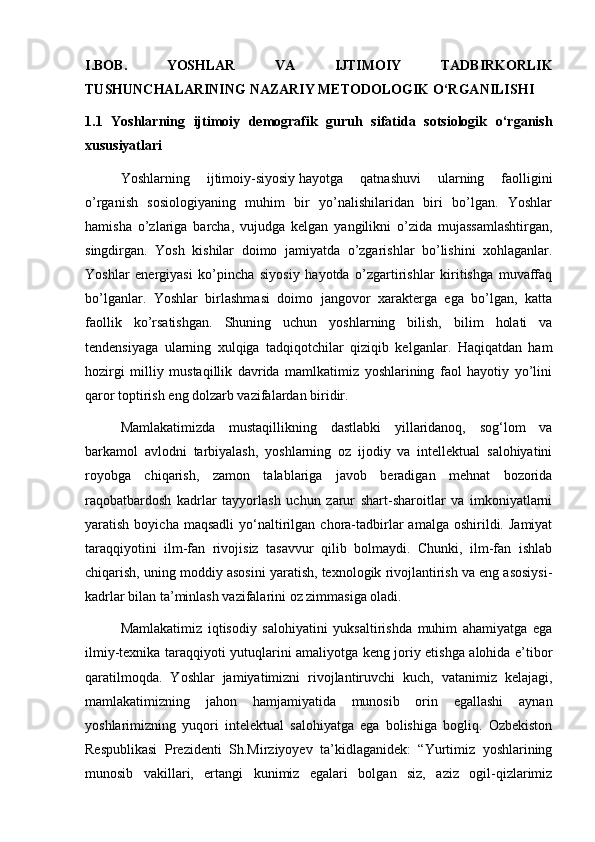 I.BOB.   YOSHLAR   VA   IJTIMOIY   TADBIRKORLIK
TUSHUNCHALARINING NAZARIY METODOLOGIK O‘RGANILISHI
1.1   Yoshlarning   ijtimoiy   demografik   guruh   sifatida   sotsiologik   o‘rganish
xususiyatlari 
Yoshlarning   ijtimoiy-siyosiy   hayotga   qatnashuvi   ularning   faolligini
o’rganish   sosiologiyaning   muhim   bir   yo’nalishilaridan   biri   bo’lgan.   Yoshlar
hamisha   o’zlariga   barcha,   vujudga   kelgan   yangilikni   o’zida   mujassamlashtirgan,
singdirgan.   Yosh   kishilar   doimo   jamiyatda   o’zgarishlar   bo’lishini   xohlaganlar.
Yoshlar   energiyasi   ko’pincha   siyosiy   hayotda   o’zgartirishlar   kiritishga   muvaffaq
bo’lganlar.   Yoshlar   birlashmasi   doimo   jangovor   xarakterga   ega   bo’lgan,   katta
faollik   ko’rsatishgan.   Shuning   uchun   yoshlarning   bilish,   bilim   holati   va
tendensiyaga   ularning   xulqiga   tadqiqotchilar   qiziqib   kelganlar.   Haqiqatdan   ham
hozirgi   milliy   mustaqillik   davrida   mamlkatimiz   yoshlarining   faol   hayotiy   yo’lini
qaror toptirish eng dolzarb vazifalardan biridir.
Mamlakatimizda   mustaqillikning   dastlabki   yillaridanoq,   sog‘lom   va
barkamol   avlodni   tarbiyalash,   yoshlarning   oz   ijodiy   va   intellektual   salohiyatini
royobga   chiqarish,   zamon   talablariga   javob   beradigan   mehnat   bozorida
raqobatbardosh   kadrlar   tayyorlash   uchun   zarur   shart-sharoitlar   va   imkoniyatlarni
yaratish  boyicha  maqsadli   yo‘naltirilgan  chora-tadbirlar   amalga  oshirildi.  Jamiyat
taraqqiyotini   ilm-fan   rivojisiz   tasavvur   qilib   bolmaydi.   Chunki,   ilm-fan   ishlab
chiqarish, uning moddiy asosini yaratish, texnologik rivojlantirish va eng asosiysi-
kadrlar bilan ta’minlash vazifalarini oz zimmasiga oladi. 
Mamlakatimiz   iqtisodiy   salohiyatini   yuksaltirishda   muhim   ahamiyatga   ega
ilmiy-texnika taraqqiyoti yutuqlarini amaliyotga keng joriy etishga alohida e’tibor
qaratilmoqda.   Yoshlar   jamiyatimizni   rivojlantiruvchi   kuch,   vatanimiz   kelajagi,
mamlakatimizning   jahon   hamjamiyatida   munosib   orin   egallashi   aynan
yoshlarimizning   yuqori   intelektual   salohiyatga   ega   bolishiga   bogliq.   Ozbekiston
Respublikasi   Prezidenti   Sh.Mirziyoyev   ta’kidlaganidek:   “Yurtimiz   yoshlarining
munosib   vakillari,   ertangi   kunimiz   egalari   bolgan   siz,   aziz   ogil-qizlarimiz 