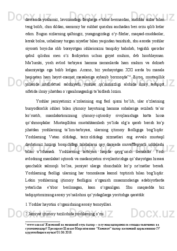 davrasida yoshimiz, lavozimdagi farqlarga e’tibor bermasdan, xuddiki sizlar bilan
teng bolib, chin dildan, samimiy bir suhbat qurishni anchadan beri orzu qilib kelar
edim.   Bugun   sizlarning   qalbingiz,   yuragingizdagi   o‘y-fikrlar,   maqsad-muddaolar,
kerak bolsa, ushalmay turgan niyatlar bilan yaqindan tanishish, shu asosda yoshlar
siyosati   boyicha   olib   borayotgan   ishlarimizni   tanqidiy   baholab,   tegishli   qarorlar
qabul   qilishni   men   o‘z   faoliyatim   uchun   goyat   muhim,   deb   hisoblayman.
Ma’lumki,   yosh   avlod   tarbiyasi   hamma   zamonlarda   ham   muhim   va   dolzarb
ahamiyatga   ega   bolib   kelgan.   Ammo,   biz   yashayotgan   XXI   asrda   bu   masala
haqiqatan   ham   hayot-mamot   masalasiga   aylanib   bormoqda” 6
.   Biroq,   mustaqillik
yillarida   intellektual   salohiyatli   yoshlar   qo‘nimsizligi   alohida   ilmiy   tadqiqot
sifatida ilmiy jihatdan o`rganilmaganligi ta’kidlash lozim.
Yoshlar   jamiyatimiz   a’zolarining   eng   faol   qismi   bo‘lib,   ular   o‘zlarining
bunyodkorlik   ishlari   bilan   ijtimoiy   hayotning   hamma   sohalariga   sezilarli   ta’sir
ko’rsatib,   mamlakatimizning   ijtimoiy-iqtisodiy   rivojlanishiga   katta   hissa
qo‘shmoqdalar.   Mustaqillikni   mustahkamlash   yo‘lida   olg‘a   qarab   borish   ko’p
jihatdan   yoshlarning   ta’lim-tarbiyasi,   ularning   ijtimoiy   faolligiga   bog‘liqdir.
Yoshlarning   Vatan   oldidagi,   tarix   oldidagi   xizmatlari   eng   avvalo   mustaqil
davlatimiz   hozirgi   bosqichdagi   talabalarni   qay   darajada   muvaffaqiyatli   uddalashi
bilan   o‘lchanadi.   Yoshlarning   tarbiyasi   haqida   qayg‘urish   demakdir.   Yosh
avlodning mamlakat iqtisodi va madaniyatini rivojlantirishga qo’shayotgan hissasi
qanchalik   salmoqli   bo’lsa,   jamiyat   ularga   shunchalik   ko‘p   ne’matlar   beradi.
Yoshlarning   faolligi   ularning   har   tomonlama   kamol   toptirish   bilan   bog’liqdir.
Lekin   yoshlarning   ijtimoiy   faolligini   o‘rganish   muammolariga   adabiyotlarda
yetarlicha   e’tibor   berilmagan,   kam   o‘rganilgan.   Shu   maqsadda   biz
tadqiqotimizning asosiy yo‘nalishini qo‘yidagilarga yoritishga qaratdik:
1.Yoshlar hayotini o‘rganishning asosiy tamoyillari.
2.Jamiyat ijtimoiy tuzilishida yoshlarning o‘rni.
6
 www.uza.uz/  Жисмоний   ва   маънавий   етук   ёшлар  –  эзгу   мақсадларимизга   етишда   таянчимиз   ва  
суянчимиздир //  Президент   Шавкат   Мирзиёевнинг  “ Камолот ”  ёшлар   ижтимоий   ҳаракатининг  IV 
қурултойидаги   нутқи / 01.06.2018. 