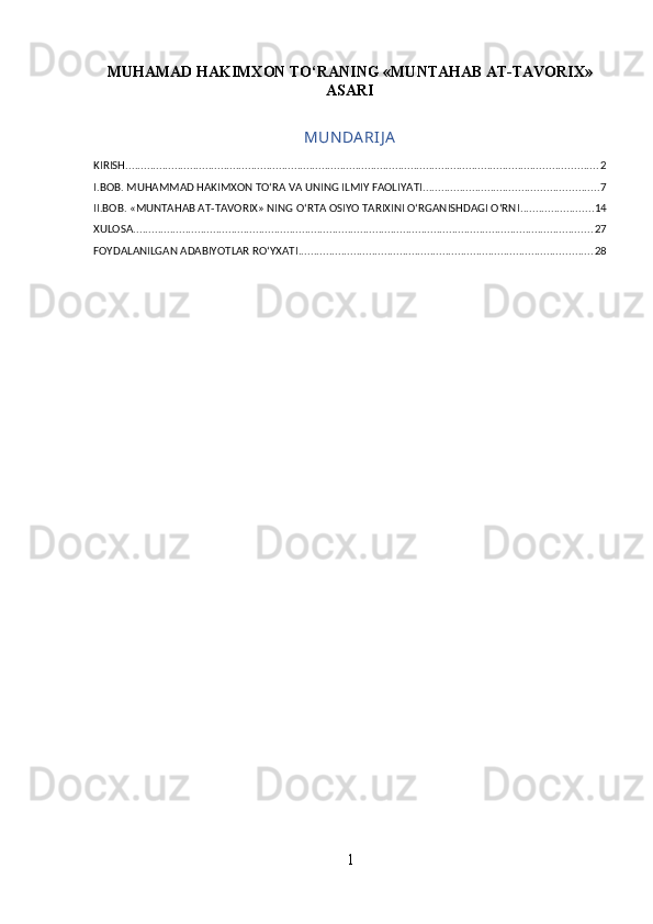 MUHAMAD HAKIMXON TO‘RANING «MUNTAHAB AT-TAVORIX»
ASARI
MUN DA RIJ A
KIRISH .......................................................................................................................................................... 2
I.BOB. MUHAMMAD HAKIMXON TO‘RA VA UNING ILMIY FAOLIYATI ......................................................... 7
II.BOB. «MUNTAHAB AT-TAVORIX» NING O‘RTA OSIYO TARIXINI O‘RGANISHDAGI O‘RNI ........................ 14
XULOSA ...................................................................................................................................................... 27
FOYDALANILGAN ADABIYOTLAR ROʻYXATI ................................................................................................ 28
1 