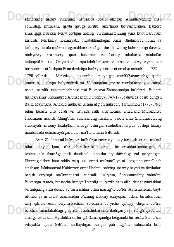 afshorning   harbiy   yurishlari   natijasida   bosib   olingan   Amudaryoning   chap
sohilidagi   mulklarni   qayta   qo‘lga   kiritib,   amirlikka   bo‘ysindiriladi.   Buxoro
amirligiga   markazi   Marv   bo‘lgan   hozirgi   Turkmanistonning   yirik   hududlari   ham
kiritildi.   Markaziy   hokimiyatni   mustahkamlagan   Amir   Shohmurod   ichki   va
tashqisiyosatida muhim o‘zgarishlarni amalga oshiradi. Uning hukmronligi davrida
moliyaviy,   ma’muriy,   qozi   hakamlar   va   harbiy   sohalarida   islohotlar
tadbiqetildi.o‘rta Osiyo davlatlariga tahdid qiluvchi va o‘sha vaqtd siyosiyjihatdan
birmuncha zaiflashgan Eron davlatiga harbiy yurishlarni amalga oshirdi. 1789-
1790 yillarda Marvda hukronlik qilayotgan   eronlikBayramaliga   qarshi
kurashib, o‘ziga   bo‘ysindirdi   va   30   mingdan   (ayrim   manbalarda   yuz   ming)
oshiq   marvlik   shia   mazhabidagilarni   Buxorova   Samarqandga   ko‘chirdi.   Bundan
tashqari amir Shohmurod Ahmadshoh Durroniy (1747-1773) davrida bosib olingan
Balx, Maymana, Andxud mulklari uchun afg‘on hukrdori Temurshoh (1773-1793)
bilan   kurash   olib   bordi   va   natijada   sulh   shartnomasi   imzolandi.Muhammad
Hakimxon   asarida   Mang‘itlar   sulolasining   mashhur   vakili   amir   Shohmurodning
shaxsiyati,   insoniy   fazilatlari,   amalga   oshirgan   islohotlari   haqida   boshqa   tarixiy
manbalarda uchramaydigan nodir ma’lumotlarni keltiradi.
Amir Shohmurod hukmdor bo‘lishiga qaramay oddiy turmush tarzini ma’qul
bilar,   oddiy   bo‘lgan,     o‘zi   uchun   kundalik   xarajati   bir   tangadan   oshmagan,   eb
ichishi   o‘z   sharafiga   turli   dabdabali   tadbirlar   uyushtirishga   yul   qo‘ymagan.
Shuning   uchun   ham   oddiy   xalq   uni   “amiri   ma’sum”   ya’ni   “begunoh   amir”   deb
atashgan. Muhammad Hakimxon amir Shohmurodning shaxsiy hayoti va fazilatlari
haqida   quydagi   ma’lumotlarni   keltiradi:   “Alqissa,   Shohmurodbiy   valna’mi
Buxoroga etgach, bir necha kun yo‘l xordig‘ini yozib dam olib, davlat yumishlari
va xalqning arzu dodini so‘rash ishlari bilan mashg‘ul bo‘ldi. Aytishlaricha, bayt-
ul-mol,   ya’ni   davlat   xizinasidan   o‘zining   shaxsiy   ehtiyojlari   uchun   birfulus   ham
xarj   qilmas   ekan.   Kiyim-kechak,   eb-ichish   bo‘yicha   qanday   chiqim   bo‘lsa,
barchasi mamlakatdagi  g‘ayridin aholichidan undiriladigan jizya solig‘i qisobidan
amalga osharkan. Aytibdilarki, bir gal Samarqandga kelganida bir necha kun o‘sha
viloyatda   qolib   ketibdi,   sarflaydigan   xarajat   puli   tugabdi   vabisotida   bitta
10 